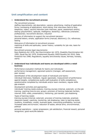 Pearson BTEC Level 2/3 Award/Certificate/Diploma in Retail Knowledge
Specification – Issue 7 – June 2016 © Pearson Education Limited 2016
230
Unit amplification and content
1 Understand the recruitment process
The recruitment process:
staffing requirements; job description; vacancy advertising; mailing of application
forms; processing of applications; short-listing; first interviews (face to face,
telephone, video); second interview (solo interview, panel, assessment centre);
testing (psychometric, aptitude, intelligence, dexterity); references (character,
professional); recruitment decision; induction
Sources of information to support the recruitment decision:
personal letters; emails; application forms (manual, electronic); CV; references;
testing
Relevance of information to recruitment process:
matching of skills and aptitudes; career history; suitability for job role; basis for
interview
Recruitment process legal requirements:
Race Relations Act 1976; Sex Discrimination Act 1975; Disability Discrimination Act
1995; Equal Pay Act 1970; Employment Equality 2003l Equality Act 2010; Data
Protection Act 1998; Regulations, equality and diversity issues, fairness, honesty,
clarity
2 Understand how individuals and teams are developed within a retail
business
Performance evaluation methods for teams and individuals:
performance management; appraisal systems (manager, self-assessment,
peer review)
Identification of the development needs of individuals and teams:
individual interviews; feedback; regular appraisals; measurement of performance
against targets; competencies audits (self-evaluation of skills competency),
questionnaires completed by individuals and/or team members; regular skills
gap analysis
Development activities and approaches:
individuals’ training needs analysis; training courses (internal, external); on-the-job
training; coaching (one-to-one, group); provision of training materials (written,
internet, DVD, video, presentation); mentoring; job transfer; job shadowing
Types of learning needs:
training courses (internal, external); provision of training materials; practical;
classroom based; coaching; mentoring; job shadowing; cater to learning styles
(auditory, kinesthetic, visual); business goals; maximising profitability; survival;
increased sales and turnover; reduction of waste; ethical aims; environmental;
political
personal aspirations – career progression; job satisfaction; financial reward; personal
recognition; good work/life balance
 