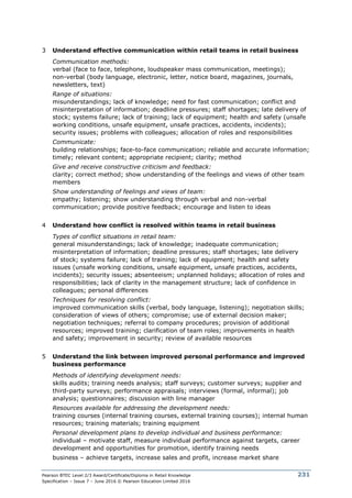 Pearson BTEC Level 2/3 Award/Certificate/Diploma in Retail Knowledge
Specification – Issue 7 – June 2016 © Pearson Education Limited 2016
231
3 Understand effective communication within retail teams in retail business
Communication methods:
verbal (face to face, telephone, loudspeaker mass communication, meetings);
non-verbal (body language, electronic, letter, notice board, magazines, journals,
newsletters, text)
Range of situations:
misunderstandings; lack of knowledge; need for fast communication; conflict and
misinterpretation of information; deadline pressures; staff shortages; late delivery of
stock; systems failure; lack of training; lack of equipment; health and safety (unsafe
working conditions, unsafe equipment, unsafe practices, accidents, incidents);
security issues; problems with colleagues; allocation of roles and responsibilities
Communicate:
building relationships; face-to-face communication; reliable and accurate information;
timely; relevant content; appropriate recipient; clarity; method
Give and receive constructive criticism and feedback:
clarity; correct method; show understanding of the feelings and views of other team
members
Show understanding of feelings and views of team:
empathy; listening; show understanding through verbal and non-verbal
communication; provide positive feedback; encourage and listen to ideas
4 Understand how conflict is resolved within teams in retail business
Types of conflict situations in retail team:
general misunderstandings; lack of knowledge; inadequate communication;
misinterpretation of information; deadline pressures; staff shortages; late delivery
of stock; systems failure; lack of training; lack of equipment; health and safety
issues (unsafe working conditions, unsafe equipment, unsafe practices, accidents,
incidents); security issues; absenteeism; unplanned holidays; allocation of roles and
responsibilities; lack of clarity in the management structure; lack of confidence in
colleagues; personal differences
Techniques for resolving conflict:
improved communication skills (verbal, body language, listening); negotiation skills;
consideration of views of others; compromise; use of external decision maker;
negotiation techniques; referral to company procedures; provision of additional
resources; improved training; clarification of team roles; improvements in health
and safety; improvement in security; review of available resources
5 Understand the link between improved personal performance and improved
business performance
Methods of identifying development needs:
skills audits; training needs analysis; staff surveys; customer surveys; supplier and
third-party surveys; performance appraisals; interviews (formal, informal); job
analysis; questionnaires; discussion with line manager
Resources available for addressing the development needs:
training courses (internal training courses, external training courses); internal human
resources; training materials; training equipment
Personal development plans to develop individual and business performance:
individual – motivate staff, measure individual performance against targets, career
development and opportunities for promotion, identify training needs
business – achieve targets, increase sales and profit, increase market share
 