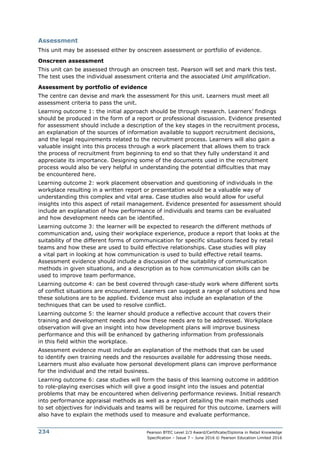 Pearson BTEC Level 2/3 Award/Certificate/Diploma in Retail Knowledge
Specification – Issue 7 – June 2016 © Pearson Education Limited 2016
234
Assessment
This unit may be assessed either by onscreen assessment or portfolio of evidence.
Onscreen assessment
This unit can be assessed through an onscreen test. Pearson will set and mark this test.
The test uses the individual assessment criteria and the associated Unit amplification.
Assessment by portfolio of evidence
The centre can devise and mark the assessment for this unit. Learners must meet all
assessment criteria to pass the unit.
Learning outcome 1: the initial approach should be through research. Learners’ findings
should be produced in the form of a report or professional discussion. Evidence presented
for assessment should include a description of the key stages in the recruitment process,
an explanation of the sources of information available to support recruitment decisions,
and the legal requirements related to the recruitment process. Learners will also gain a
valuable insight into this process through a work placement that allows them to track
the process of recruitment from beginning to end so that they fully understand it and
appreciate its importance. Designing some of the documents used in the recruitment
process would also be very helpful in understanding the potential difficulties that may
be encountered here.
Learning outcome 2: work placement observation and questioning of individuals in the
workplace resulting in a written report or presentation would be a valuable way of
understanding this complex and vital area. Case studies also would allow for useful
insights into this aspect of retail management. Evidence presented for assessment should
include an explanation of how performance of individuals and teams can be evaluated
and how development needs can be identified.
Learning outcome 3: the learner will be expected to research the different methods of
communication and, using their workplace experience, produce a report that looks at the
suitability of the different forms of communication for specific situations faced by retail
teams and how these are used to build effective relationships. Case studies will play
a vital part in looking at how communication is used to build effective retail teams.
Assessment evidence should include a discussion of the suitability of communication
methods in given situations, and a description as to how communication skills can be
used to improve team performance.
Learning outcome 4: can be best covered through case-study work where different sorts
of conflict situations are encountered. Learners can suggest a range of solutions and how
these solutions are to be applied. Evidence must also include an explanation of the
techniques that can be used to resolve conflict.
Learning outcome 5: the learner should produce a reflective account that covers their
training and development needs and how these needs are to be addressed. Workplace
observation will give an insight into how development plans will improve business
performance and this will be enhanced by gathering information from professionals
in this field within the workplace.
Assessment evidence must include an explanation of the methods that can be used
to identify own training needs and the resources available for addressing those needs.
Learners must also evaluate how personal development plans can improve performance
for the individual and the retail business.
Learning outcome 6: case studies will form the basis of this learning outcome in addition
to role-playing exercises which will give a good insight into the issues and potential
problems that may be encountered when delivering performance reviews. Initial research
into performance appraisal methods as well as a report detailing the main methods used
to set objectives for individuals and teams will be required for this outcome. Learners will
also have to explain the methods used to measure and evaluate performance.
 