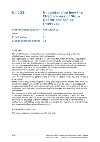 Pearson BTEC Level 2/3 Award/Certificate/Diploma in Retail Knowledge
Specification – Issue 7 – June 2016 © Pearson Education Limited 2016
236
Unit 33: Understanding how the
Effectiveness of Store
Operations can be
Improved
Unit reference number: H/502/5802
Level: 3
Credit value: 3
Guided learning hours: 23
Unit aim
The aim of this unit is to give learners knowledge and understanding of how the
effectiveness of store operations can be improved.
Store operations have to be effective for a business to function efficiently and profitably
and in today’s fast-paced retail environment they must be continually assessed and
improved so that overall effectiveness in the marketplace is maximised and maintained.
This unit will develop the learner’s knowledge and understanding of how operations can
be improved, how areas for improvement are chosen and the part that good
communication and staffing play in this process.
This unit will give learners the knowledge and understanding necessary to be able to
identify the areas of the business that will best respond to improvement and how the
ideas for improvement are generated and the methods used to review how this process is
progressing.
At the heart of any process designed to bring about improvement are the retail team and
the communication between the members of the team will be crucial to the success of
the review process. Their motivation and commitment to it are vital and the unit will give
the learner opportunities to explain who should be involved and why this commitment is
so important.
The importance of good staff scheduling cannot be underestimated and learners will
understand the issues and constraints involved in the staff planning process and how
these have a direct effect on the success of a store operations improvement programme.
Emphasis will be placed on the importance of constantly reviewing the effectiveness of
staffing plans so that they can be adjusted according to the requirements of the business
and its operational demands and constraints.
Essential resources
There are no special resources needed for this unit.
 