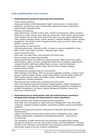 Pearson BTEC Level 2/3 Award/Certificate/Diploma in Retail Knowledge
Specification – Issue 7 – June 2016 © Pearson Education Limited 2016
238
Unit amplification and content
1 Understand the process of improving store operations
Types of retail business:
large-scale retailer; small independent retailer; service sector; multiple retail
operation; convenience stores; market stalls; department stores; superstores;
hypermarkets; specialist outlet
Methods of monitoring:
sales performance; number of items sold; number of transactions; labour turnover;
labour hours used; cost per item; sales per square foot; stock results; gross and net
profit margins; out-of-stock lines; level of fill; stock turn rate; stock replenishment
rates; mystery shopper scores; market research; customer feedback (verbal, written,
suggestions, non-verbal, levels of repeat business); sales conversion rates; queue
lengths; queuing times
Opportunities for improvement:
improved sales levels; improved profits; increase in customer satisfaction; lower
labour costs; lower labour turnover; improved public image
Types of business areas:
sales area; non-sales areas; administration and office areas
How to identify and select business area:
business performance; by impact on customer service; effect on turnover; gross
profit margins; labour turnover; analyse key performance indicators; sales figures;
customer footfall; health and safety checks; surveys; customer/employee
questionnaires; analyse customer flow; stock turnover; mystery shopper;
monitor levels of waste
Generating and evaluating ideas for improvement:
staff meetings and briefings; staff surveys and suggestion schemes; customer focus
groups; mystery shopper results; audits (stock taking, financial audits, health and
safety audits, security audits, food safety audits); consultation with senior
management; company directives
Planning tools and models used to develop and review plans:
short- and long-term planning schedules; budgeting plans; project management
techniques; manual systems; computerised modelling (programme management,
portfolio management, Six Sigma, Quality Management Systems, Kaizen and
continuous improvement)
2 Understand how to communicate with and motivate those involved in
bringing about change and improvement in store operations
Those involved in the change and improvement programme:
store staff; store management; district and area management; head office staff;
customers; suppliers (product suppliers, equipment suppliers, service and facilities
suppliers)
Ways to encourage and motivate individuals to bring about store operations
improvements:
regular and effective communication (face to face, noticeboards, email, letter,
company publications, recognition of individual achievement – financial and
non-financial)
The importance of staff commitment and motivation in bringing about change:
ensures the company’s survival; high-quality results; personal satisfaction; financial
benefits to the individual; improvements to the company’s performance (profitability,
sales levels, quality of service, customer satisfaction)
 