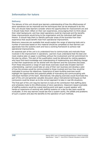 Pearson BTEC Level 2/3 Award/Certificate/Diploma in Retail Knowledge
Specification – Issue 7 – June 2016 © Pearson Education Limited 2016
240
Information for tutors
Delivery
The delivery of this unit should give learners understanding of how the effectiveness of
store operations can be improved and the techniques that can be employed to do this.
The unit should make learners consider where the opportunities for improvement are and
it should make them reflect on their own experiences, encouraging them to think about
their retail background, and how retail operations could be improved and the benefits
these improvements would bring to the organisation and the individual staff teams
therein. It should help them to identify particular areas of the business from their
experience that would benefit most from operational improvement.
Electronic resources are available that would explain the range of planning tools and a
number of exercises based on this material should be completed so that learners can
appreciate how the systems work and have a working framework to achieve real
operational improvements.
An essential part of the unit is to understand how to communicate and motivate those
involved in the improvement in operations. Learners must understand that the best and
most creative plan on paper is worthless without the involvement and full commitment to
the plan by others. This part of the qualification could be delivered by visiting speakers
who have first-hand knowledge and understanding of implementing and effecting change
so that their experiences can be shared with the learners and the outcomes discussed.
From these discussions a range of case-study exercises would also broaden learners’
understanding. Learners would take an area of their own business and develop a plan
of how the process would be communicated to those involved and how they would be
motivated to pursue the objectives. Experience of team-building exercises would
highlight the opportunities and potential pitfalls of motivating and communicating with
individual members of the team. Alternatively role-playing exercises would illuminate this
part of the unit and generate valuable discussion about motivational techniques so that
conclusions could be drawn as to the correct approach to take in real-life situations.
The final part of the unit requires learners to look at the contribution that staffing plans
and schedules make to the effectiveness of store operations. Classroom-based examples
of staffing systems would be a good starting point and again a guest speaker with
hands-on experience of working with staffing systems on a day-to-day basis would be
invaluable. In this way learners would see how a system works, the pitfalls and problems
of such a system and also the benefits to the operation of such methods.
 