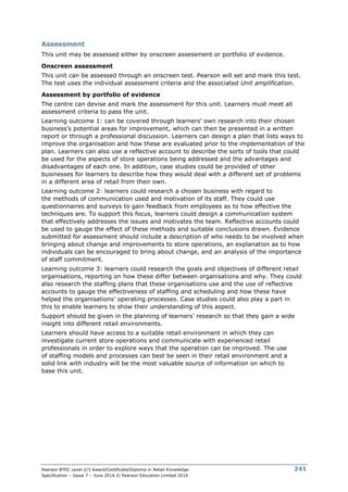 Pearson BTEC Level 2/3 Award/Certificate/Diploma in Retail Knowledge
Specification – Issue 7 – June 2016 © Pearson Education Limited 2016
241
Assessment
This unit may be assessed either by onscreen assessment or portfolio of evidence.
Onscreen assessment
This unit can be assessed through an onscreen test. Pearson will set and mark this test.
The test uses the individual assessment criteria and the associated Unit amplification.
Assessment by portfolio of evidence
The centre can devise and mark the assessment for this unit. Learners must meet all
assessment criteria to pass the unit.
Learning outcome 1: can be covered through learners’ own research into their chosen
business’s potential areas for improvement, which can then be presented in a written
report or through a professional discussion. Learners can design a plan that lists ways to
improve the organisation and how these are evaluated prior to the implementation of the
plan. Learners can also use a reflective account to describe the sorts of tools that could
be used for the aspects of store operations being addressed and the advantages and
disadvantages of each one. In addition, case studies could be provided of other
businesses for learners to describe how they would deal with a different set of problems
in a different area of retail from their own.
Learning outcome 2: learners could research a chosen business with regard to
the methods of communication used and motivation of its staff. They could use
questionnaires and surveys to gain feedback from employees as to how effective the
techniques are. To support this focus, learners could design a communication system
that effectively addresses the issues and motivates the team. Reflective accounts could
be used to gauge the effect of these methods and suitable conclusions drawn. Evidence
submitted for assessment should include a description of who needs to be involved when
bringing about change and improvements to store operations, an explanation as to how
individuals can be encouraged to bring about change, and an analysis of the importance
of staff commitment.
Learning outcome 3: learners could research the goals and objectives of different retail
organisations, reporting on how these differ between organisations and why. They could
also research the staffing plans that these organisations use and the use of reflective
accounts to gauge the effectiveness of staffing and scheduling and how these have
helped the organisations’ operating processes. Case studies could also play a part in
this to enable learners to show their understanding of this aspect.
Support should be given in the planning of learners’ research so that they gain a wide
insight into different retail environments.
Learners should have access to a suitable retail environment in which they can
investigate current store operations and communicate with experienced retail
professionals in order to explore ways that the operation can be improved. The use
of staffing models and processes can best be seen in their retail environment and a
solid link with industry will be the most valuable source of information on which to
base this unit.
 