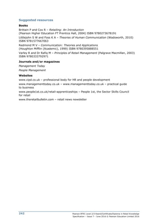 Pearson BTEC Level 2/3 Award/Certificate/Diploma in Retail Knowledge
Specification – Issue 7 – June 2016 © Pearson Education Limited 2016
242
Suggested resources
Books
Brittain P and Cox R – Retailing: An Introduction
(Pearson Higher Education FT Prentice Hall, 2004) ISBN 9780273678191
Littlejohn S W and Foss K A – Theories of Human Communication (Wadsworth, 2010)
ISBN 9781577667063
Redmond M V – Communication: Theories and Applications
(Houghton Mifflin (Academic), 1999) ISBN 9780395888551
Varley R and Dr Rafiq M – Principles of Retail Management (Palgrave Macmillan, 2003)
ISBN 9780333792971
Journals and/or magazines
Management Today
People Management
Websites
www.cipd.co.uk – professional body for HR and people development
www.managementtoday.co.uk – www.managementtoday.co.uk – practical guide
to business
www.people1st.co.uk/retail-apprenticeships – People 1st, the Sector Skills Council
for retail
www.theretailbulletin.com – retail news newsletter
 