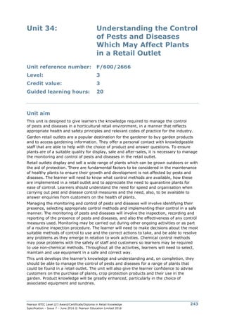 Pearson BTEC Level 2/3 Award/Certificate/Diploma in Retail Knowledge
Specification – Issue 7 – June 2016 © Pearson Education Limited 2016
243
Unit 34: Understanding the Control
of Pests and Diseases
Which May Affect Plants
in a Retail Outlet
Unit reference number: F/600/2666
Level: 3
Credit value: 3
Guided learning hours: 20
Unit aim
This unit is designed to give learners the knowledge required to manage the control
of pests and diseases in a horticultural retail environment, in a manner that reflects
appropriate health and safety principles and relevant codes of practice for the industry.
Garden retail outlets are a popular destination for the gardener to buy garden products
and to access gardening information. They offer a personal contact with knowledgeable
staff that are able to help with the choice of product and answer questions. To ensure
plants are of a suitable quality for display, sale and after-sales, it is necessary to manage
the monitoring and control of pests and diseases in the retail outlet.
Retail outlets display and sell a wide range of plants which can be grown outdoors or with
the aid of protection. There are fundamental factors to be considered in the maintenance
of healthy plants to ensure their growth and development is not affected by pests and
diseases. The learner will need to know what control methods are available, how these
are implemented in a retail outlet and to appreciate the need to quarantine plants for
ease of control. Learners should understand the need for speed and organisation when
carrying out pest and disease control measures and the need, also, to be available to
answer enquiries from customers on the health of plants.
Managing the monitoring and control of pests and diseases will involve identifying their
presence, selecting appropriate control methods and implementing their control in a safe
manner. The monitoring of pests and diseases will involve the inspection, recording and
reporting of the presence of pests and diseases, and also the effectiveness of any control
measures used. Monitoring may be carried out during other ongoing activities or as part
of a routine inspection procedure. The learner will need to make decisions about the most
suitable methods of control to use and the correct actions to take, and be able to resolve
any problems as they emerge in relation to work activities. Chemical control methods
may pose problems with the safety of staff and customers so learners may be required
to use non-chemical methods. Throughout all the activities, learners will need to select,
maintain and use equipment in a safe and correct way.
This unit develops the learner’s knowledge and understanding and, on completion, they
should be able to manage the control of pests and diseases for a range of plants that
could be found in a retail outlet. The unit will also give the learner confidence to advise
customers on the purchase of plants, crop protection products and their use in the
garden. Product knowledge will be greatly enhanced, particularly in the choice of
associated equipment and sundries.
 