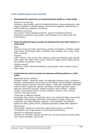 Pearson BTEC Level 2/3 Award/Certificate/Diploma in Retail Knowledge
Specification – Issue 7 – June 2016 © Pearson Education Limited 2016
245
Unit amplification and content
1 Understand the importance of monitoring plant health in a retail outlet
Reasons for monitoring:
reputation; plant quality; extent of infestation/infection; personal protection; alien
species; legislation; notifiable species; environment; capability; effectiveness of
control measures; methods of monitoring
Ineffective monitoring:
poor control; further infestation/infection; spread of infestation/infection;
prosecution; quarantine; poor quality; waste disposal; loss of sales; cash flow;
profit and loss
2 Know the different types of pests and diseases that may affect plants in a
retail outlet
Pests:
eelworms; slugs and snails; capsid bugs; psyllids; leaf hoppers; whiteflies; aphids;
scale insects; mealy bugs; thrips; caterpillars; flies; sawflies; ants; wasps; mites;
birds; mammals
Diseases:
rusts; mildews; sooty mould; wilts; bacteria; cankers and diebacks; galls and leaf
curls; scabs; rots; spots; slime moulds; lichens and algae; specific replant effects;
root nodules; mycorrhiza; viruses
Problems caused:
defoliation; further infections/infestations; plant quality; death of plants; loss of
sales; waste
3 Understand the control of pests and diseases affecting plants in a retail
outlet
Appropriate control methods:
biological method – beneficial insects; bio-pesticides (bacteria, fungi); companion
planting; resistant plants; pheromones; bio-stimulants; sacrificial plants; genetically
modified organisms (gmos); chemical method – insecticides; fungicides; herbicides;
modes of action; adjuvants; operator certification; product approval; organic
approval; commercial products; amateur products; other methods – hygiene;
rotation; hand picking; barriers; covers; repellents; scarers; traps; pruning;
nutrition; host-weed control
Comparison of different methods:
advantages (fast control, no chemicals, ease of use, personnel safety, aids product
knowledge); disadvantages (chemicals, contamination, storage, insects and
customers, cost, waste disposal); outdoors; under protection; environment;
health and safety; public concern; specialist equipment; skilled staff; legislation
Effectiveness:
total; partial; resistance to chemicals; stage of plant growth; re-infection/
re-infestation; non-target species; environmental contamination
Relevance of integrated approach:
resistance to chemicals; reduced chemical use; chemical residues; personal safety;
cost; organic principles; sales trends
 