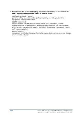 Pearson BTEC Level 2/3 Award/Certificate/Diploma in Retail Knowledge
Specification – Issue 7 – June 2016 © Pearson Education Limited 2016
246
4 Understand the health and safety requirements relating to the control of
pests and diseases affecting plants in a retail outlet
Key health and safety issues:
personal safety; chemical residues; allergies; stings and bites; quarantine;
equipment; water contamination
COSHH assessment:
risk assessment (identify dangers and to whom doing which task, identify
control measures to prevent harm, applying control measures and checking their
effectiveness); management system; procedure; consult label; data sheet; record;
staff access; updating
Code of practice:
mandatory; certification to apply chemical products; best practice; chemical storage;
environmental pollution
 