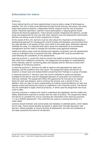 Pearson BTEC Level 2/3 Award/Certificate/Diploma in Retail Knowledge
Specification – Issue 7 – June 2016 © Pearson Education Limited 2016
247
Information for tutors
Delivery
Tutors delivering this unit have opportunities to use as wide a range of techniques as
possible. The unit is likely to be delivered through formal lectures, discussion, site visits,
supervised practical sessions, independent learner research and the use of personal
and/or industrial experience. Learners’ active participation in playing games would
enhance the learning experience. Tutors should consider integrating the delivery, private
study and assessment for this unit with other relevant units and assessment instruments
learners are taking as part of their programme of study.
At the outset of this unit, learners must be clear about the importance of developing a
professional approach to managing the control of pests and diseases, ensuring they have
the right attitude in all aspects of their work while in the public gaze. Whichever delivery
methods are used, it is essential that tutors stress the importance of environmental
management and the need to manage the activities using approved methods.
Health and safety issues must be stressed and regularly reinforced, and risk assessments
must be undertaken prior to practical activities. Adequate PPE must be provided and
used following the completion of risk assessments.
Learning outcome 1: covers the need to monitor the health of plants and the problems
that result from ineffective monitoring. The assignment encourages an understanding
of the methods used for monitoring pests and diseases and for learners to show their
knowledge of monitoring systems.
In learning outcome 2: learners are able to observe and appreciate the pests and
diseases, and the problems they may cause. The assignment allows the learner to
research a chosen pest and disease before presenting their findings to a group of people.
In learning outcome 3: learners cover the control methods for pests and diseases
available to the learner and the integrated approach of using both non-chemical and
chemical methods. The assignment offers the opportunity for the learner to inspect
plants for pest and diseases, and to continue the process over a period of time. In
addition, they can take on some responsibility by making recommendations for pest and
disease control and having the chance to implement a non-chemical control. The learner
may be certificated to apply chemical products, in which case the assignment has much
more to offer.
Learning outcome 4: explains the need to understand the legislation and the health and
safety assessments required to comply with the code of practice. The assignment allows
the learner to complete the unit by recording the information from learning outcomes
1–4 as a COSHH assessment. This could then be used as a working document in a
retail outlet.
Learners should maintain and control pests and diseases on selected plants, which ideally
are for sale. Tutors should identify the plants or agree them through discussion with
learners. Where possible, to ensure fairness of assessment, the size and complexity of
the tasks should be the same for all learners.
 