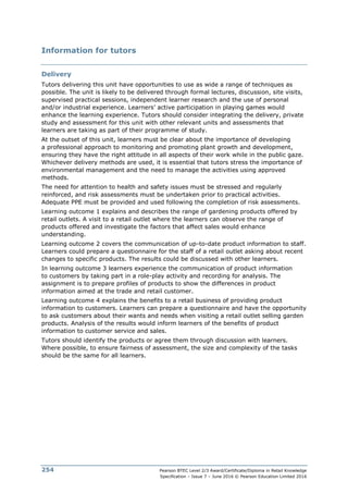 Pearson BTEC Level 2/3 Award/Certificate/Diploma in Retail Knowledge
Specification – Issue 7 – June 2016 © Pearson Education Limited 2016
254
Information for tutors
Delivery
Tutors delivering this unit have opportunities to use as wide a range of techniques as
possible. The unit is likely to be delivered through formal lectures, discussion, site visits,
supervised practical sessions, independent learner research and the use of personal
and/or industrial experience. Learners’ active participation in playing games would
enhance the learning experience. Tutors should consider integrating the delivery, private
study and assessment for this unit with other relevant units and assessments that
learners are taking as part of their programme of study.
At the outset of this unit, learners must be clear about the importance of developing
a professional approach to monitoring and promoting plant growth and development,
ensuring they have the right attitude in all aspects of their work while in the public gaze.
Whichever delivery methods are used, it is essential that tutors stress the importance of
environmental management and the need to manage the activities using approved
methods.
The need for attention to health and safety issues must be stressed and regularly
reinforced, and risk assessments must be undertaken prior to practical activities.
Adequate PPE must be provided and used following the completion of risk assessments.
Learning outcome 1 explains and describes the range of gardening products offered by
retail outlets. A visit to a retail outlet where the learners can observe the range of
products offered and investigate the factors that affect sales would enhance
understanding.
Learning outcome 2 covers the communication of up-to-date product information to staff.
Learners could prepare a questionnaire for the staff of a retail outlet asking about recent
changes to specific products. The results could be discussed with other learners.
In learning outcome 3 learners experience the communication of product information
to customers by taking part in a role-play activity and recording for analysis. The
assignment is to prepare profiles of products to show the differences in product
information aimed at the trade and retail customer.
Learning outcome 4 explains the benefits to a retail business of providing product
information to customers. Learners can prepare a questionnaire and have the opportunity
to ask customers about their wants and needs when visiting a retail outlet selling garden
products. Analysis of the results would inform learners of the benefits of product
information to customer service and sales.
Tutors should identify the products or agree them through discussion with learners.
Where possible, to ensure fairness of assessment, the size and complexity of the tasks
should be the same for all learners.
 
