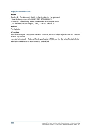 Pearson BTEC Level 2/3 Award/Certificate/Diploma in Retail Knowledge
Specification – Issue 7 – June 2016 © Pearson Education Limited 2016
256
Suggested resources
Books
Stanley J – The Complete Guide to Garden Center Management
(ebrandedbooks.com, US, 2002) ISBN 9781883052317
Stanley J – The Nursery and Garden Centre Marketing Manual
(The Reference Publishing Co, 1994) ASIN B002Y76RC2
Journal
The Retailer
Websites
www.farma.org.uk – co-operative of UK farmers, small-scale local producers and farmers’
market organisers
www.gohelios.co.uk – National Plant specification (NPS) and the GoHelios Plants Selector
www.retail-week.com – retail industry newsletter
 