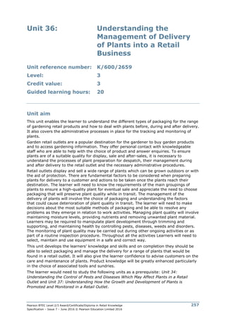 Pearson BTEC Level 2/3 Award/Certificate/Diploma in Retail Knowledge
Specification – Issue 7 – June 2016 © Pearson Education Limited 2016
257
Unit 36: Understanding the
Management of Delivery
of Plants into a Retail
Business
Unit reference number: K/600/2659
Level: 3
Credit value: 3
Guided learning hours: 20
Unit aim
This unit enables the learner to understand the different types of packaging for the range
of gardening retail products and how to deal with plants before, during and after delivery.
It also covers the administrative processes in place for the tracking and monitoring of
plants.
Garden retail outlets are a popular destination for the gardener to buy garden products
and to access gardening information. They offer personal contact with knowledgeable
staff who are able to help with the choice of product and answer enquiries. To ensure
plants are of a suitable quality for display, sale and after-sales, it is necessary to
understand the processes of plant preparation for despatch, their management during
and after delivery to the retail outlet and the necessary administrative procedures.
Retail outlets display and sell a wide range of plants which can be grown outdoors or with
the aid of protection. There are fundamental factors to be considered when preparing
plants for delivery to a customer and actions to be taken once the plants reach their
destination. The learner will need to know the requirements of the main groupings of
plants to ensure a high-quality plant for eventual sale and appreciate the need to choose
packaging that will preserve plant quality while in transit. The management of the
delivery of plants will involve the choice of packaging and understanding the factors
that could cause deterioration of plant quality in transit. The learner will need to make
decisions about the most suitable methods of packaging and be able to resolve any
problems as they emerge in relation to work activities. Managing plant quality will involve
maintaining moisture levels, providing nutrients and removing unwanted plant material.
Learners may be required to manipulate plant development through trimming and
supporting, and maintaining health by controlling pests, diseases, weeds and disorders.
The monitoring of plant quality may be carried out during other ongoing activities or as
part of a routine inspection procedure. Throughout all the activities Learners will need to
select, maintain and use equipment in a safe and correct way.
This unit develops the learners’ knowledge and skills and on completion they should be
able to select packaging and manage the delivery for a range of plants that would be
found in a retail outlet. It will also give the learner confidence to advise customers on the
care and maintenance of plants. Product knowledge will be greatly enhanced particularly
in the choice of associated tools and sundries.
The learner would need to study the following units as a prerequisite: Unit 34:
Understanding the Control of Pests and Diseases Which May Affect Plants in a Retail
Outlet and Unit 37: Understanding How the Growth and Development of Plants is
Promoted and Monitored in a Retail Outlet.
 