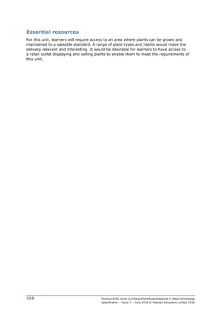 Pearson BTEC Level 2/3 Award/Certificate/Diploma in Retail Knowledge
Specification – Issue 7 – June 2016 © Pearson Education Limited 2016
258
Essential resources
For this unit, learners will require access to an area where plants can be grown and
maintained to a saleable standard. A range of plant types and habits would make the
delivery relevant and interesting. It would be desirable for learners to have access to
a retail outlet displaying and selling plants to enable them to meet the requirements of
this unit.
 