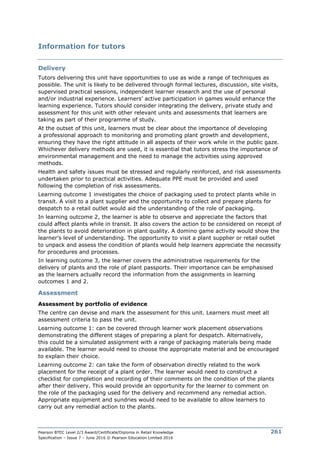 Pearson BTEC Level 2/3 Award/Certificate/Diploma in Retail Knowledge
Specification – Issue 7 – June 2016 © Pearson Education Limited 2016
261
Information for tutors
Delivery
Tutors delivering this unit have opportunities to use as wide a range of techniques as
possible. The unit is likely to be delivered through formal lectures, discussion, site visits,
supervised practical sessions, independent learner research and the use of personal
and/or industrial experience. Learners’ active participation in games would enhance the
learning experience. Tutors should consider integrating the delivery, private study and
assessment for this unit with other relevant units and assessments that learners are
taking as part of their programme of study.
At the outset of this unit, learners must be clear about the importance of developing
a professional approach to monitoring and promoting plant growth and development,
ensuring they have the right attitude in all aspects of their work while in the public gaze.
Whichever delivery methods are used, it is essential that tutors stress the importance of
environmental management and the need to manage the activities using approved
methods.
Health and safety issues must be stressed and regularly reinforced, and risk assessments
undertaken prior to practical activities. Adequate PPE must be provided and used
following the completion of risk assessments.
Learning outcome 1 investigates the choice of packaging used to protect plants while in
transit. A visit to a plant supplier and the opportunity to collect and prepare plants for
despatch to a retail outlet would aid the understanding of the role of packaging.
In learning outcome 2, the learner is able to observe and appreciate the factors that
could affect plants while in transit. It also covers the action to be considered on receipt of
the plants to avoid deterioration in plant quality. A domino game activity would show the
learner’s level of understanding. The opportunity to visit a plant supplier or retail outlet
to unpack and assess the condition of plants would help learners appreciate the necessity
for procedures and processes.
In learning outcome 3, the learner covers the administrative requirements for the
delivery of plants and the role of plant passports. Their importance can be emphasised
as the learners actually record the information from the assignments in learning
outcomes 1 and 2.
Assessment
Assessment by portfolio of evidence
The centre can devise and mark the assessment for this unit. Learners must meet all
assessment criteria to pass the unit.
Learning outcome 1: can be covered through learner work placement observations
demonstrating the different stages of preparing a plant for despatch. Alternatively,
this could be a simulated assignment with a range of packaging materials being made
available. The learner would need to choose the appropriate material and be encouraged
to explain their choice.
Learning outcome 2: can take the form of observation directly related to the work
placement for the receipt of a plant order. The learner would need to construct a
checklist for completion and recording of their comments on the condition of the plants
after their delivery. This would provide an opportunity for the learner to comment on
the role of the packaging used for the delivery and recommend any remedial action.
Appropriate equipment and sundries would need to be available to allow learners to
carry out any remedial action to the plants.
 