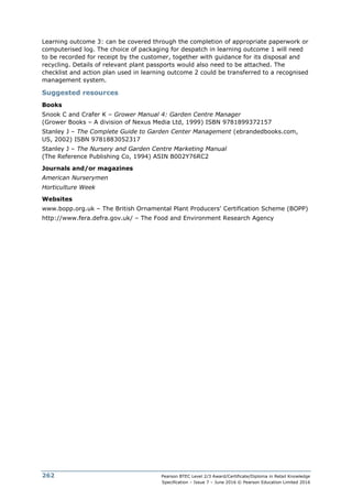 Pearson BTEC Level 2/3 Award/Certificate/Diploma in Retail Knowledge
Specification – Issue 7 – June 2016 © Pearson Education Limited 2016
262
Learning outcome 3: can be covered through the completion of appropriate paperwork or
computerised log. The choice of packaging for despatch in learning outcome 1 will need
to be recorded for receipt by the customer, together with guidance for its disposal and
recycling. Details of relevant plant passports would also need to be attached. The
checklist and action plan used in learning outcome 2 could be transferred to a recognised
management system.
Suggested resources
Books
Snook C and Crafer K – Grower Manual 4: Garden Centre Manager
(Grower Books – A division of Nexus Media Ltd, 1999) ISBN 9781899372157
Stanley J – The Complete Guide to Garden Center Management (ebrandedbooks.com,
US, 2002) ISBN 9781883052317
Stanley J – The Nursery and Garden Centre Marketing Manual
(The Reference Publishing Co, 1994) ASIN B002Y76RC2
Journals and/or magazines
American Nurserymen
Horticulture Week
Websites
www.bopp.org.uk – The British Ornamental Plant Producers' Certification Scheme (BOPP)
http://www.fera.defra.gov.uk/ – The Food and Environment Research Agency
 