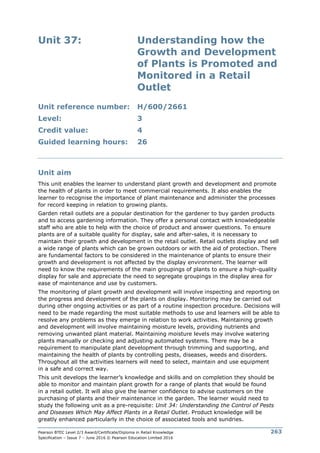Pearson BTEC Level 2/3 Award/Certificate/Diploma in Retail Knowledge
Specification – Issue 7 – June 2016 © Pearson Education Limited 2016
263
Unit 37: Understanding how the
Growth and Development
of Plants is Promoted and
Monitored in a Retail
Outlet
Unit reference number: H/600/2661
Level: 3
Credit value: 4
Guided learning hours: 26
Unit aim
This unit enables the learner to understand plant growth and development and promote
the health of plants in order to meet commercial requirements. It also enables the
learner to recognise the importance of plant maintenance and administer the processes
for record keeping in relation to growing plants.
Garden retail outlets are a popular destination for the gardener to buy garden products
and to access gardening information. They offer a personal contact with knowledgeable
staff who are able to help with the choice of product and answer questions. To ensure
plants are of a suitable quality for display, sale and after-sales, it is necessary to
maintain their growth and development in the retail outlet. Retail outlets display and sell
a wide range of plants which can be grown outdoors or with the aid of protection. There
are fundamental factors to be considered in the maintenance of plants to ensure their
growth and development is not affected by the display environment. The learner will
need to know the requirements of the main groupings of plants to ensure a high-quality
display for sale and appreciate the need to segregate groupings in the display area for
ease of maintenance and use by customers.
The monitoring of plant growth and development will involve inspecting and reporting on
the progress and development of the plants on display. Monitoring may be carried out
during other ongoing activities or as part of a routine inspection procedure. Decisions will
need to be made regarding the most suitable methods to use and learners will be able to
resolve any problems as they emerge in relation to work activities. Maintaining growth
and development will involve maintaining moisture levels, providing nutrients and
removing unwanted plant material. Maintaining moisture levels may involve watering
plants manually or checking and adjusting automated systems. There may be a
requirement to manipulate plant development through trimming and supporting, and
maintaining the health of plants by controlling pests, diseases, weeds and disorders.
Throughout all the activities learners will need to select, maintain and use equipment
in a safe and correct way.
This unit develops the learner’s knowledge and skills and on completion they should be
able to monitor and maintain plant growth for a range of plants that would be found
in a retail outlet. It will also give the learner confidence to advise customers on the
purchasing of plants and their maintenance in the garden. The learner would need to
study the following unit as a pre-requisite: Unit 34: Understanding the Control of Pests
and Diseases Which May Affect Plants in a Retail Outlet. Product knowledge will be
greatly enhanced particularly in the choice of associated tools and sundries.
 