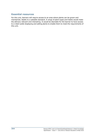 Pearson BTEC Level 2/3 Award/Certificate/Diploma in Retail Knowledge
Specification – Issue 7 – June 2016 © Pearson Education Limited 2016
264
Essential resources
For this unit, learners will require access to an area where plants can be grown and
maintained, ideally to a saleable standard. A range of plant types and habits would make
the delivery relevant and interesting. It would be desirable for the learner to have access
to a retail outlet displaying and selling plants to enable them to meet the requirements of
this unit.
 