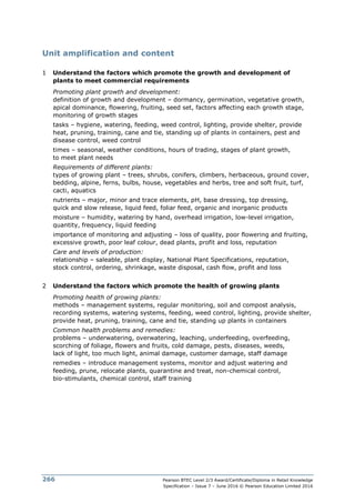 Pearson BTEC Level 2/3 Award/Certificate/Diploma in Retail Knowledge
Specification – Issue 7 – June 2016 © Pearson Education Limited 2016
266
Unit amplification and content
1 Understand the factors which promote the growth and development of
plants to meet commercial requirements
Promoting plant growth and development:
definition of growth and development – dormancy, germination, vegetative growth,
apical dominance, flowering, fruiting, seed set, factors affecting each growth stage,
monitoring of growth stages
tasks – hygiene, watering, feeding, weed control, lighting, provide shelter, provide
heat, pruning, training, cane and tie, standing up of plants in containers, pest and
disease control, weed control
times – seasonal, weather conditions, hours of trading, stages of plant growth,
to meet plant needs
Requirements of different plants:
types of growing plant – trees, shrubs, conifers, climbers, herbaceous, ground cover,
bedding, alpine, ferns, bulbs, house, vegetables and herbs, tree and soft fruit, turf,
cacti, aquatics
nutrients – major, minor and trace elements, pH, base dressing, top dressing,
quick and slow release, liquid feed, foliar feed, organic and inorganic products
moisture – humidity, watering by hand, overhead irrigation, low-level irrigation,
quantity, frequency, liquid feeding
importance of monitoring and adjusting – loss of quality, poor flowering and fruiting,
excessive growth, poor leaf colour, dead plants, profit and loss, reputation
Care and levels of production:
relationship – saleable, plant display, National Plant Specifications, reputation,
stock control, ordering, shrinkage, waste disposal, cash flow, profit and loss
2 Understand the factors which promote the health of growing plants
Promoting health of growing plants:
methods – management systems, regular monitoring, soil and compost analysis,
recording systems, watering systems, feeding, weed control, lighting, provide shelter,
provide heat, pruning, training, cane and tie, standing up plants in containers
Common health problems and remedies:
problems – underwatering, overwatering, leaching, underfeeding, overfeeding,
scorching of foliage, flowers and fruits, cold damage, pests, diseases, weeds,
lack of light, too much light, animal damage, customer damage, staff damage
remedies – introduce management systems, monitor and adjust watering and
feeding, prune, relocate plants, quarantine and treat, non-chemical control,
bio-stimulants, chemical control, staff training
 