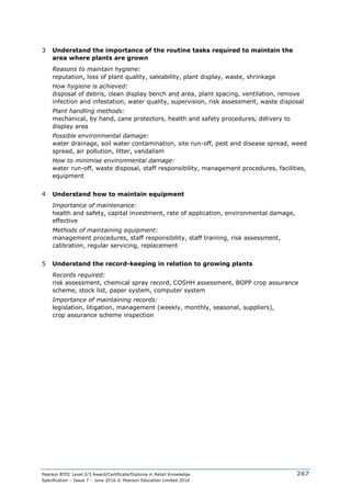 Pearson BTEC Level 2/3 Award/Certificate/Diploma in Retail Knowledge
Specification – Issue 7 – June 2016 © Pearson Education Limited 2016
267
3 Understand the importance of the routine tasks required to maintain the
area where plants are grown
Reasons to maintain hygiene:
reputation, loss of plant quality, saleability, plant display, waste, shrinkage
How hygiene is achieved:
disposal of debris, clean display bench and area, plant spacing, ventilation, remove
infection and infestation, water quality, supervision, risk assessment, waste disposal
Plant handling methods:
mechanical, by hand, cane protectors, health and safety procedures, delivery to
display area
Possible environmental damage:
water drainage, soil water contamination, site run-off, pest and disease spread, weed
spread, air pollution, litter, vandalism
How to minimise environmental damage:
water run-off, waste disposal, staff responsibility, management procedures, facilities,
equipment
4 Understand how to maintain equipment
Importance of maintenance:
health and safety, capital investment, rate of application, environmental damage,
effective
Methods of maintaining equipment:
management procedures, staff responsibility, staff training, risk assessment,
calibration, regular servicing, replacement
5 Understand the record-keeping in relation to growing plants
Records required:
risk assessment, chemical spray record, COSHH assessment, BOPP crop assurance
scheme, stock list, paper system, computer system
Importance of maintaining records:
legislation, litigation, management (weekly, monthly, seasonal, suppliers),
crop assurance scheme inspection
 