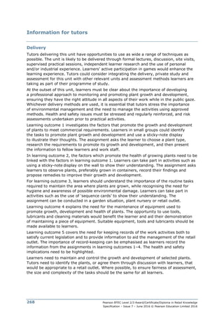 Pearson BTEC Level 2/3 Award/Certificate/Diploma in Retail Knowledge
Specification – Issue 7 – June 2016 © Pearson Education Limited 2016
268
Information for tutors
Delivery
Tutors delivering this unit have opportunities to use as wide a range of techniques as
possible. The unit is likely to be delivered through formal lectures, discussion, site visits,
supervised practical sessions, independent learner research and the use of personal
and/or industrial experience. Learners’ active participation in games would enhance the
learning experience. Tutors could consider integrating the delivery, private study and
assessment for this unit with other relevant units and assessment methods learners are
taking as part of their programme of study.
At the outset of this unit, learners must be clear about the importance of developing
a professional approach to monitoring and promoting plant growth and development,
ensuring they have the right attitude in all aspects of their work while in the public gaze.
Whichever delivery methods are used, it is essential that tutors stress the importance
of environmental management and the need to manage the activities using approved
methods. Health and safety issues must be stressed and regularly reinforced, and risk
assessments undertaken prior to practical activities.
Learning outcome 1 investigates the factors that promote the growth and development
of plants to meet commercial requirements. Learners in small groups could identify
the tasks to promote plant growth and development and use a sticky-note display
to illustrate their thoughts. The assignment asks the learner to choose a plant type,
research the requirements to promote its growth and development, and then present
the information to fellow learners and work staff.
In learning outcome 2, the factors which promote the health of growing plants need to be
linked with the factors in learning outcome 1. Learners can take part in activities such as
using a sticky-note display on the wall to show their understanding. The assignment asks
learners to observe plants, preferably grown in containers, record their findings and
propose remedies to improve their growth and development.
For learning outcome 3, learners should understand the importance of the routine tasks
required to maintain the area where plants are grown, while recognising the need for
hygiene and awareness of possible environmental damage. Learners can take part in
activities such as the use of ‘sequence cards’ to show their understanding. The
assignment can be conducted in a garden situation, plant nursery or retail outlet.
Learning outcome 4 explains the need for the maintenance of equipment used to
promote growth, development and health of plants. The opportunity to use tools,
lubricants and cleaning materials would benefit the learner and aid their demonstration
of maintaining a piece of equipment. Suitable equipment, tools and lubricants should be
made available to learners.
Learning outcome 5 covers the need for keeping records of the work activities both to
satisfy current legislation and to provide information to aid the management of the retail
outlet. The importance of record-keeping can be emphasised as learners record the
information from the assignments in learning outcomes 1–4. The health and safety
implications need to be highlighted.
Learners need to maintain and control the growth and development of selected plants.
Tutors need to identify the plants, or agree them through discussion with learners, that
would be appropriate to a retail outlet. Where possible, to ensure fairness of assessment,
the size and complexity of the tasks should be the same for all learners.
 
