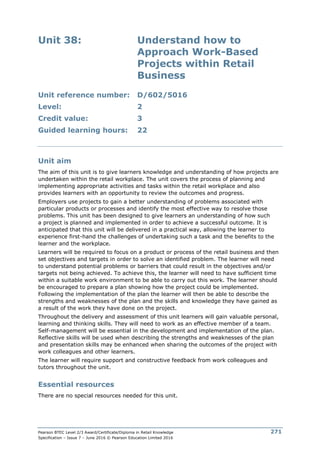 Pearson BTEC Level 2/3 Award/Certificate/Diploma in Retail Knowledge
Specification – Issue 7 – June 2016 © Pearson Education Limited 2016
271
Unit 38: Understand how to
Approach Work-Based
Projects within Retail
Business
Unit reference number: D/602/5016
Level: 2
Credit value: 3
Guided learning hours: 22
Unit aim
The aim of this unit is to give learners knowledge and understanding of how projects are
undertaken within the retail workplace. The unit covers the process of planning and
implementing appropriate activities and tasks within the retail workplace and also
provides learners with an opportunity to review the outcomes and progress.
Employers use projects to gain a better understanding of problems associated with
particular products or processes and identify the most effective way to resolve those
problems. This unit has been designed to give learners an understanding of how such
a project is planned and implemented in order to achieve a successful outcome. It is
anticipated that this unit will be delivered in a practical way, allowing the learner to
experience first-hand the challenges of undertaking such a task and the benefits to the
learner and the workplace.
Learners will be required to focus on a product or process of the retail business and then
set objectives and targets in order to solve an identified problem. The learner will need
to understand potential problems or barriers that could result in the objectives and/or
targets not being achieved. To achieve this, the learner will need to have sufficient time
within a suitable work environment to be able to carry out this work. The learner should
be encouraged to prepare a plan showing how the project could be implemented.
Following the implementation of the plan the learner will then be able to describe the
strengths and weaknesses of the plan and the skills and knowledge they have gained as
a result of the work they have done on the project.
Throughout the delivery and assessment of this unit learners will gain valuable personal,
learning and thinking skills. They will need to work as an effective member of a team.
Self-management will be essential in the development and implementation of the plan.
Reflective skills will be used when describing the strengths and weaknesses of the plan
and presentation skills may be enhanced when sharing the outcomes of the project with
work colleagues and other learners.
The learner will require support and constructive feedback from work colleagues and
tutors throughout the unit.
Essential resources
There are no special resources needed for this unit.
 