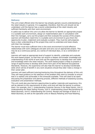 Pearson BTEC Level 2/3 Award/Certificate/Diploma in Retail Knowledge
Specification – Issue 7 – June 2016 © Pearson Education Limited 2016
274
Information for tutors
Delivery
The unit is best offered when the learner has already gained a sound understanding of
the retail industry in general. It is suggested, therefore, that this unit should not be
undertaken until the learner has a sound understanding of the retail industry and
sufficient familiarity with their work environment.
A useful way to deliver this unit is to allow the learner to identify an appropriate project
in a suitable work environment, design an implementation plan in consultation with
their line manager, carry out the project and then evaluate the success of the project.
Learners will therefore need time in a suitable work environment to give them the
opportunity to plan, implement and evaluate a project. They must be well prepared,
have a clear understanding of the project they wish to undertake and liaise closely
with their line manager.
The learner must have sufficient time in the work environment to build effective
relationships with work colleagues and plan and carry out an appropriate project. This
may be as a continuous period, as a series of individual days, or as a combination of
both.
Learners will need an appropriate level of support to identify, undertake and evaluate
the work-based project, so that they can acquire a deeper and broader knowledge and
understanding of the world of work and use the opportunity to develop their own skills
and knowledge within the retail industry. The work-based project is likely to present a
range of opportunities to develop skills which form part of the National Occupational
Standards. However, the experience will also help the learner to develop transferable
skills which will be of benefit in any work situations should they later make a change in
their career plan.
Learners will need sufficient tutoring/mentoring time throughout the delivery of this unit.
They will need guidance on the selection of the problem they want to consider to ensure
that it is realistic and achievable in the timescale available. Time will need to be spent
discussing the preparation and planning process, different methods of assessing success,
evaluation and presentation methods.
This unit could also give learners opportunities to gather materials and experience, this
will be relevant to the requirements of other units and will help the learner to achieve
them. For example, Unit 1: Understanding Customer Service in the Retail Sector, Unit 2:
Understanding the Retail Selling Process, Unit 9: Understanding Visual Merchandising for
Retail Business, Unit 8: Understanding the Control, Receipt and Storage of Stock in a
Retail Business, as well as the specialist units on Beauty Retailing and Food Retailing.
 
