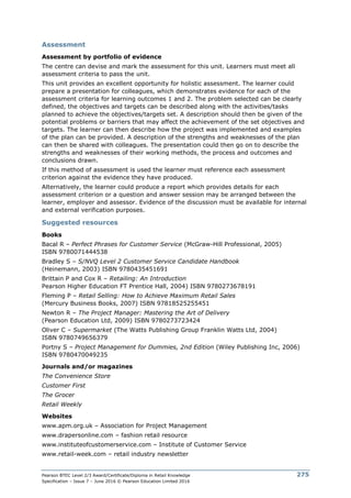 Pearson BTEC Level 2/3 Award/Certificate/Diploma in Retail Knowledge
Specification – Issue 7 – June 2016 © Pearson Education Limited 2016
275
Assessment
Assessment by portfolio of evidence
The centre can devise and mark the assessment for this unit. Learners must meet all
assessment criteria to pass the unit.
This unit provides an excellent opportunity for holistic assessment. The learner could
prepare a presentation for colleagues, which demonstrates evidence for each of the
assessment criteria for learning outcomes 1 and 2. The problem selected can be clearly
defined, the objectives and targets can be described along with the activities/tasks
planned to achieve the objectives/targets set. A description should then be given of the
potential problems or barriers that may affect the achievement of the set objectives and
targets. The learner can then describe how the project was implemented and examples
of the plan can be provided. A description of the strengths and weaknesses of the plan
can then be shared with colleagues. The presentation could then go on to describe the
strengths and weaknesses of their working methods, the process and outcomes and
conclusions drawn.
If this method of assessment is used the learner must reference each assessment
criterion against the evidence they have produced.
Alternatively, the learner could produce a report which provides details for each
assessment criterion or a question and answer session may be arranged between the
learner, employer and assessor. Evidence of the discussion must be available for internal
and external verification purposes.
Suggested resources
Books
Bacal R – Perfect Phrases for Customer Service (McGraw-Hill Professional, 2005)
ISBN 9780071444538
Bradley S – S/NVQ Level 2 Customer Service Candidate Handbook
(Heinemann, 2003) ISBN 9780435451691
Brittain P and Cox R – Retailing: An Introduction
Pearson Higher Education FT Prentice Hall, 2004) ISBN 9780273678191
Fleming P – Retail Selling: How to Achieve Maximum Retail Sales
(Mercury Business Books, 2007) ISBN 97818525255451
Newton R – The Project Manager: Mastering the Art of Delivery
(Pearson Education Ltd, 2009) ISBN 9780273723424
Oliver C – Supermarket (The Watts Publishing Group Franklin Watts Ltd, 2004)
ISBN 9780749656379
Portny S – Project Management for Dummies, 2nd Edition (Wiley Publishing Inc, 2006)
ISBN 9780470049235
Journals and/or magazines
The Convenience Store
Customer First
The Grocer
Retail Weekly
Websites
www.apm.org.uk – Association for Project Management
www.drapersonline.com – fashion retail resource
www.instituteofcustomerservice.com – Institute of Customer Service
www.retail-week.com – retail industry newsletter
 