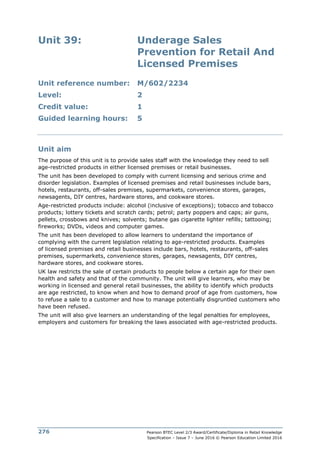 Pearson BTEC Level 2/3 Award/Certificate/Diploma in Retail Knowledge
Specification – Issue 7 – June 2016 © Pearson Education Limited 2016
276
Unit 39: Underage Sales
Prevention for Retail And
Licensed Premises
Unit reference number: M/602/2234
Level: 2
Credit value: 1
Guided learning hours: 5
Unit aim
The purpose of this unit is to provide sales staff with the knowledge they need to sell
age-restricted products in either licensed premises or retail businesses.
The unit has been developed to comply with current licensing and serious crime and
disorder legislation. Examples of licensed premises and retail businesses include bars,
hotels, restaurants, off-sales premises, supermarkets, convenience stores, garages,
newsagents, DIY centres, hardware stores, and cookware stores.
Age-restricted products include: alcohol (inclusive of exceptions); tobacco and tobacco
products; lottery tickets and scratch cards; petrol; party poppers and caps; air guns,
pellets, crossbows and knives; solvents; butane gas cigarette lighter refills; tattooing;
fireworks; DVDs, videos and computer games.
The unit has been developed to allow learners to understand the importance of
complying with the current legislation relating to age-restricted products. Examples
of licensed premises and retail businesses include bars, hotels, restaurants, off-sales
premises, supermarkets, convenience stores, garages, newsagents, DIY centres,
hardware stores, and cookware stores.
UK law restricts the sale of certain products to people below a certain age for their own
health and safety and that of the community. The unit will give learners, who may be
working in licensed and general retail businesses, the ability to identify which products
are age restricted, to know when and how to demand proof of age from customers, how
to refuse a sale to a customer and how to manage potentially disgruntled customers who
have been refused.
The unit will also give learners an understanding of the legal penalties for employees,
employers and customers for breaking the laws associated with age-restricted products.
 