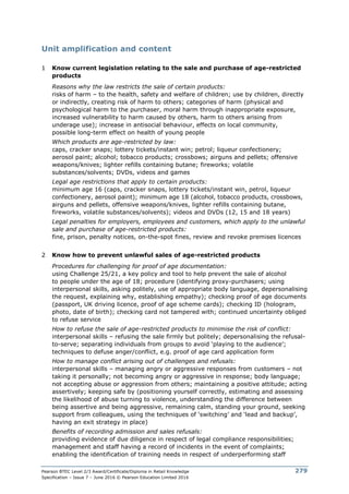 Pearson BTEC Level 2/3 Award/Certificate/Diploma in Retail Knowledge
Specification – Issue 7 – June 2016 © Pearson Education Limited 2016
279
Unit amplification and content
1 Know current legislation relating to the sale and purchase of age-restricted
products
Reasons why the law restricts the sale of certain products:
risks of harm – to the health, safety and welfare of children; use by children, directly
or indirectly, creating risk of harm to others; categories of harm (physical and
psychological harm to the purchaser, moral harm through inappropriate exposure,
increased vulnerability to harm caused by others, harm to others arising from
underage use); increase in antisocial behaviour, effects on local community,
possible long-term effect on health of young people
Which products are age-restricted by law:
caps, cracker snaps; lottery tickets/instant win; petrol; liqueur confectionery;
aerosol paint; alcohol; tobacco products; crossbows; airguns and pellets; offensive
weapons/knives; lighter refills containing butane; fireworks; volatile
substances/solvents; DVDs, videos and games
Legal age restrictions that apply to certain products:
minimum age 16 (caps, cracker snaps, lottery tickets/instant win, petrol, liqueur
confectionery, aerosol paint); minimum age 18 (alcohol, tobacco products, crossbows,
airguns and pellets, offensive weapons/knives, lighter refills containing butane,
fireworks, volatile substances/solvents); videos and DVDs (12, 15 and 18 years)
Legal penalties for employers, employees and customers, which apply to the unlawful
sale and purchase of age-restricted products:
fine, prison, penalty notices, on-the-spot fines, review and revoke premises licences
2 Know how to prevent unlawful sales of age-restricted products
Procedures for challenging for proof of age documentation:
using Challenge 25/21, a key policy and tool to help prevent the sale of alcohol
to people under the age of 18; procedure (identifying proxy-purchasers; using
interpersonal skills, asking politely, use of appropriate body language, depersonalising
the request, explaining why, establishing empathy); checking proof of age documents
(passport, UK driving licence, proof of age scheme cards); checking ID (hologram,
photo, date of birth); checking card not tampered with; continued uncertainty obliged
to refuse service
How to refuse the sale of age-restricted products to minimise the risk of conflict:
interpersonal skills – refusing the sale firmly but politely; depersonalising the refusal-
to-serve; separating individuals from groups to avoid ‘playing to the audience’;
techniques to defuse anger/conflict, e.g. proof of age card application form
How to manage conflict arising out of challenges and refusals:
interpersonal skills – managing angry or aggressive responses from customers – not
taking it personally; not becoming angry or aggressive in response; body language;
not accepting abuse or aggression from others; maintaining a positive attitude; acting
assertively; keeping safe by (positioning yourself correctly, estimating and assessing
the likelihood of abuse turning to violence, understanding the difference between
being assertive and being aggressive, remaining calm, standing your ground, seeking
support from colleagues, using the techniques of ‘switching’ and ‘lead and backup’,
having an exit strategy in place)
Benefits of recording admission and sales refusals:
providing evidence of due diligence in respect of legal compliance responsibilities;
management and staff having a record of incidents in the event of complaints;
enabling the identification of training needs in respect of underperforming staff
 
