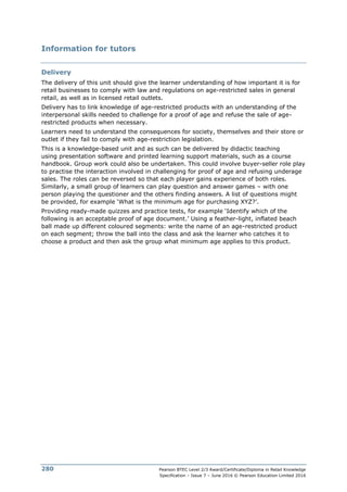 Pearson BTEC Level 2/3 Award/Certificate/Diploma in Retail Knowledge
Specification – Issue 7 – June 2016 © Pearson Education Limited 2016
280
Information for tutors
Delivery
The delivery of this unit should give the learner understanding of how important it is for
retail businesses to comply with law and regulations on age-restricted sales in general
retail, as well as in licensed retail outlets.
Delivery has to link knowledge of age-restricted products with an understanding of the
interpersonal skills needed to challenge for a proof of age and refuse the sale of age-
restricted products when necessary.
Learners need to understand the consequences for society, themselves and their store or
outlet if they fail to comply with age-restriction legislation.
This is a knowledge-based unit and as such can be delivered by didactic teaching
using presentation software and printed learning support materials, such as a course
handbook. Group work could also be undertaken. This could involve buyer-seller role play
to practise the interaction involved in challenging for proof of age and refusing underage
sales. The roles can be reversed so that each player gains experience of both roles.
Similarly, a small group of learners can play question and answer games – with one
person playing the questioner and the others finding answers. A list of questions might
be provided, for example ‘What is the minimum age for purchasing XYZ?’.
Providing ready-made quizzes and practice tests, for example ‘Identify which of the
following is an acceptable proof of age document.’ Using a feather-light, inflated beach
ball made up different coloured segments: write the name of an age-restricted product
on each segment; throw the ball into the class and ask the learner who catches it to
choose a product and then ask the group what minimum age applies to this product.
 