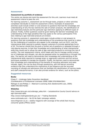 Pearson BTEC Level 2/3 Award/Certificate/Diploma in Retail Knowledge
Specification – Issue 7 – June 2016 © Pearson Education Limited 2016
281
Assessment
Assessment by portfolio of evidence
The centre can devise and mark the assessment for this unit. Learners must meet all
assessment criteria to pass the unit.
For learning outcome 1, assessment can be through tasks, projects or other activities
completed individually to meet the assessment criteria. Examples of assessment
activities could include written or oral answers to questions that test the knowledge and
understanding of why the law restricts the sale of certain products, the identification of
age-restricted products and the particular age restriction applying to different types of
product. Finally, further questions could be given testing the learners’ knowledge and
understanding of the legal penalties that may apply to the various participants if the
laws relating to age-restricted products are broken.
For learning outcome 2, assessment could again include written or oral answers to
questions that test knowledge and understanding of the procedures that could be in place
for the challenging of customers who appear to be underage, such as 25/21, and the
interpersonal skills required to politely request customers to provide appropriate forms
of ID. The learner should then be given a further set of questions or assessed through a
role-playing exercise, to test their knowledge and understanding of what interpersonal
skills they would use to refuse the sale of age-restricted products to minimise the risk of
conflict. The next assessment criteria, which deals with how to manage conflict arising
out of challenges and refusals, can also be assessed either by questioning or through role
play. The learner will need to demonstrate their knowledge and understanding of the
interpersonal skills required to manage angry or aggrieved customers and the various
techniques available to manage the situation. Finally, the learners need to demonstrate
their knowledge and understanding of the benefits of recording admission and sales
refusals. Again, this can be done through questioning, with the learner providing
evidence that they understand the importance of due diligence and the accurate
recording of refusals and admissions that can facilitate the identification of training needs
and staff underperformance, it can also provide evidence for others, such as the police.
Suggested resources
Books
Chase P – Underage Sales Prevention Handbook
(Confederation of Professional Licensees 2008) ISBN 9781906643041
Mehigan S and Phillips J – Paterson’s Licensing Acts (Butterworths Law, 2009)
ISBN 9781405742481
Websites
http://www.leics.gov.uk/underage_sales.htm – Leicestershire County Council advice on
age restricted sales
http://www.tradingstandards.gov.uk/ – Trading Standards
www.noidnosale.com – No ID No Sale! campaign website
www.thegrocer.co.uk – weekly magazine with coverage of the whole fast-moving
consumer goods (FMCG) sector
 