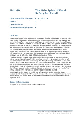Pearson BTEC Level 2/3 Award/Certificate/Diploma in Retail Knowledge
Specification – Issue 7 – June 2016 © Pearson Education Limited 2016
282
Unit 40: The Principles of Food
Safety for Retail
Unit reference number: K/502/0178
Level: 2
Credit value: 1
Guided learning hours: 9
Unit aim
This unit covers the basic principles of food safety for food handlers working in the food
retail industry. Holders of qualifications that include this unit will have a knowledge and
understanding of the importance of food hygiene, associated food hazards, good hygiene
practice and controls based on an awareness of food safety management systems. These
topics are regarded by the Food Standards Agency as being important to understanding
and maintaining good practice in the handling, processing and preparation of safe food.
The success of any retail business that works in the food sector depends on having
skilled staff that understand their roles and follow all food safety legislation. This unit
will enable learners to understand the roles and responsibilities of themselves and their
employer and to follow the legal obligations placed on them.
Personal hygiene, the wearing of appropriate clothing and how to deal with illness or
injury, are considered in detail in the unit. Learners will be given opportunities to fully
understand all the principles surrounding this through training, simulation or real-time
practice. In this unit, the learner will also consider how to keep the work area clean, the
use of appropriate equipment and how to dispose of waste. In the retail food sector all
food products must be kept safe. This unit will also consider the different risks posed by
the different types of contamination and cross-contamination and how to handle food
safely. Stock control, storage and food spoilage will also be covered.
Learners will be introduced to health and safety policies and in particular those
associated with food safety. This unit will also cover the importance of risk assessments,
how to define risk factors, how to report hazards and deal with all other safety issues
regarding food.
Essential resources
There are no special resources needed for this unit.
 