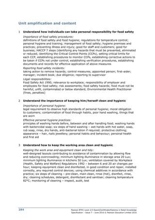 Pearson BTEC Level 2/3 Award/Certificate/Diploma in Retail Knowledge
Specification – Issue 7 – June 2016 © Pearson Education Limited 2016
284
Unit amplification and content
1 Understand how individuals can take personal responsibility for food safety
Importance of food safety procedures:
definitions of food safety and food hygiene; regulations for temperature control;
personal hygiene and training; management of food safety; hygiene premises and
practices; preventing illness and injury; good for staff and customers; good for
business; HACCP 7 steps (identifying any hazards that must be prevented, eliminated
or reduced, identifying the Critical Control Points (CCPs), setting critical limits for
each CCP, establishing procedures to monitor CCPs, establishing corrective actions to
be taken if CCPs not under control, establishing verification procedures, establishing
documents and records for effective application of above measures
Reporting food safety incidents:
taking action to remove hazards; control measures; appointed person; first-aider;
manager; incident book; due diligence; reporting to supervisor
Legal responsibilities:
Food Safety Act 1990; relevance to workplace; responsibility of employer and
employees for food safety; risk assessments; food safety hazards; food must not be
harmful, unfit, contaminated or below standard; Environmental Health Practitioner
(fines, penalties)
2 Understand the importance of keeping him/herself clean and hygienic
Importance of personal hygiene:
legal requirement to observe high standards of personal hygiene; moral obligation
to customers; contamination of food through habits, poor hand washing, things that
are worn
Effective personal hygiene practices:
principles of washing hands before, between and after handling food; washing hands
with bactericidal soap; six steps of hand washing – wet hands with hot water, soap,
rub soap, rinse, dry hands, anti-bacterial lotion if required; protective clothing;
appearance – hair, nails jewellery; personal habits and behaviour; personal health
and first aid
3 Understand how to keep the working area clean and hygienic
Keeping the work area and equipment clean and tidy:
well-designed layouts contributing to avoidance of contamination by allowing flow
and reducing overcrowding; minimum lighting illuminance in storage area 20 Lux;
minimum lighting illuminance in kitchens 50 Lux; ventilation covered by Workplace
(Health, Safety and Welfare) Regulations 1992 – between 6 and 20 air changes per
hour; keeping equipment clean and disinfected, in good condition and repair, installed
correctly, any required control devices; using chemical additives in accordance with
practice; six steps of cleaning – pre-clean, main clean, rinse (hot), disinfect, rinse,
dry; cleaning schedules, detergent, disinfectant and sanitiser; cleaning temperature
82°C; monitoring of cleaning – inspect, audit, test
 