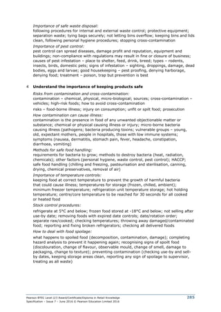 Pearson BTEC Level 2/3 Award/Certificate/Diploma in Retail Knowledge
Specification – Issue 7 – June 2016 © Pearson Education Limited 2016
285
Importance of safe waste disposal:
following procedures for internal and external waste control; protective equipment;
separation waste; tying bags securely; not letting bins overflow; keeping bins and lids
clean, following personal hygiene procedures; stopping cross-contamination
Importance of pest control:
pest control can spread diseases, damage profit and reputation, equipment and
buildings; non-compliance with regulations may result in fine or closure of business;
causes of pest infestation – place to shelter, feed, drink, breed; types – rodents,
insects, birds, domestic pets; signs of infestation – sighting, droppings, damage, dead
bodies, eggs and larvae; good housekeeping – pest proofing, denying harborage,
denying food; treatment – poison, trap but prevention is best
4 Understand the importance of keeping products safe
Risks from contamination and cross-contamination:
contamination – chemical, physical, micro-biological; sources; cross-contamination –
vehicles; high-risk foods; how to avoid cross-contamination
risks – food-borne illness; injury on consumption; unfit or spilt food; prosecution
How contamination can cause illness:
contamination is the presence in food of any unwanted objectionable matter or
substance; chemical or physical causing illness or injury; micro-borne bacteria
causing illness (pathogens; bacteria producing toxins; vulnerable groups – young,
old, expectant mothers, people in hospitals, those with low immune systems;
symptoms (nausea, dermatitis, stomach pain, fever, headache, constipation,
diarrhoea, vomiting)
Methods for safe food handling:
requirements for bacteria to grow; methods to destroy bacteria (heat, radiation,
chemicals); other factors (personal hygiene, waste control, pest control); HACCP;
safe food handling (chilling and freezing, pasteurisation and sterilisation, canning,
drying, chemical preservatives, removal of air)
Importance of temperature controls:
keeping food at correct temperature to prevent the growth of harmful bacteria
that could cause illness; temperatures for storage (frozen, chilled, ambient);
minimum freezer temperature; refrigeration unit temperature storage; hot holding
temperature; centre/core temperature to be reached for 30 seconds for all cooked
or heated food
Stock control procedures:
refrigerate at 5°C and below; frozen food stored at -18°C and below; not selling after
use-by date; removing foods with expired date controls; date/rotation order;
separate raw/cooked; checking temperatures; throwing away damaged/contaminated
food; reporting and fixing broken refrigerators; checking all delivered foods
How to deal with food spoilage:
what happens to spoiled food (decomposition, contamination, damage); completing
hazard analysis to prevent it happening again; recognising signs of spoilt food
(discolouration, change of flavour, observable mould, change of smell, damage to
packaging, change to texture); preventing contamination (checking use-by and sell-
by dates, keeping storage areas clean, reporting any sign of spoilage to supervisor,
treating as all waste)
 