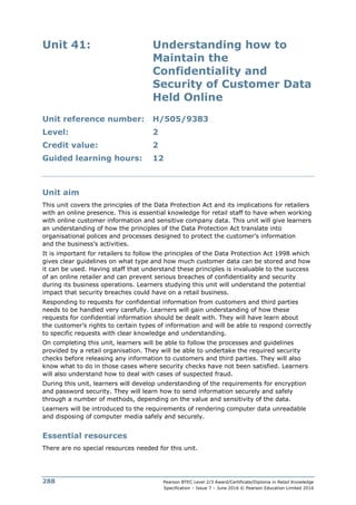 Pearson BTEC Level 2/3 Award/Certificate/Diploma in Retail Knowledge
Specification – Issue 7 – June 2016 © Pearson Education Limited 2016
288
Unit 41: Understanding how to
Maintain the
Confidentiality and
Security of Customer Data
Held Online
Unit reference number: H/505/9383
Level: 2
Credit value: 2
Guided learning hours: 12
Unit aim
This unit covers the principles of the Data Protection Act and its implications for retailers
with an online presence. This is essential knowledge for retail staff to have when working
with online customer information and sensitive company data. This unit will give learners
an understanding of how the principles of the Data Protection Act translate into
organisational polices and processes designed to protect the customer’s information
and the business’s activities.
It is important for retailers to follow the principles of the Data Protection Act 1998 which
gives clear guidelines on what type and how much customer data can be stored and how
it can be used. Having staff that understand these principles is invaluable to the success
of an online retailer and can prevent serious breaches of confidentiality and security
during its business operations. Learners studying this unit will understand the potential
impact that security breaches could have on a retail business.
Responding to requests for confidential information from customers and third parties
needs to be handled very carefully. Learners will gain understanding of how these
requests for confidential information should be dealt with. They will have learn about
the customer’s rights to certain types of information and will be able to respond correctly
to specific requests with clear knowledge and understanding.
On completing this unit, learners will be able to follow the processes and guidelines
provided by a retail organisation. They will be able to undertake the required security
checks before releasing any information to customers and third parties. They will also
know what to do in those cases where security checks have not been satisfied. Learners
will also understand how to deal with cases of suspected fraud.
During this unit, learners will develop understanding of the requirements for encryption
and password security. They will learn how to send information securely and safely
through a number of methods, depending on the value and sensitivity of the data.
Learners will be introduced to the requirements of rendering computer data unreadable
and disposing of computer media safely and securely.
Essential resources
There are no special resources needed for this unit.
 