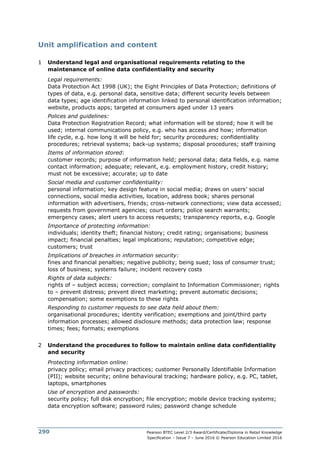 Pearson BTEC Level 2/3 Award/Certificate/Diploma in Retail Knowledge
Specification – Issue 7 – June 2016 © Pearson Education Limited 2016
290
Unit amplification and content
1 Understand legal and organisational requirements relating to the
maintenance of online data confidentiality and security
Legal requirements:
Data Protection Act 1998 (UK); the Eight Principles of Data Protection; definitions of
types of data, e.g. personal data, sensitive data; different security levels between
data types; age identification information linked to personal identification information;
website, products apps; targeted at consumers aged under 13 years
Polices and guidelines:
Data Protection Registration Record; what information will be stored; how it will be
used; internal communications policy, e.g. who has access and how; information
life cycle, e.g. how long it will be held for; security procedures; confidentiality
procedures; retrieval systems; back-up systems; disposal procedures; staff training
Items of information stored:
customer records; purpose of information held; personal data; data fields, e.g. name
contact information; adequate; relevant, e.g. employment history, credit history;
must not be excessive; accurate; up to date
Social media and customer confidentiality:
personal information; key design feature in social media; draws on users’ social
connections, social media activities, location, address book; shares personal
information with advertisers, friends; cross-network connections; view data accessed;
requests from government agencies; court orders; police search warrants;
emergency cases; alert users to access requests; transparency reports, e.g. Google
Importance of protecting information:
individuals; identity theft; financial history; credit rating; organisations; business
impact; financial penalties; legal implications; reputation; competitive edge;
customers; trust
Implications of breaches in information security:
fines and financial penalties; negative publicity; being sued; loss of consumer trust;
loss of business; systems failure; incident recovery costs
Rights of data subjects:
rights of – subject access; correction; complaint to Information Commissioner; rights
to – prevent distress; prevent direct marketing; prevent automatic decisions;
compensation; some exemptions to these rights
Responding to customer requests to see data held about them:
organisational procedures; identity verification; exemptions and joint/third party
information processes; allowed disclosure methods; data protection law; response
times; fees; formats; exemptions
2 Understand the procedures to follow to maintain online data confidentiality
and security
Protecting information online:
privacy policy; email privacy practices; customer Personally Identifiable Information
(PII); website security; online behavioural tracking; hardware policy, e.g. PC, tablet,
laptops, smartphones
Use of encryption and passwords:
security policy; full disk encryption; file encryption; mobile device tracking systems;
data encryption software; password rules; password change schedule
 