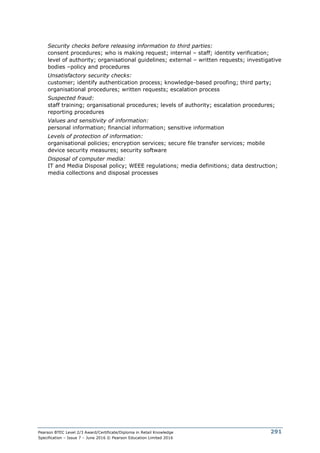Pearson BTEC Level 2/3 Award/Certificate/Diploma in Retail Knowledge
Specification – Issue 7 – June 2016 © Pearson Education Limited 2016
291
Security checks before releasing information to third parties:
consent procedures; who is making request; internal – staff; identity verification;
level of authority; organisational guidelines; external – written requests; investigative
bodies –policy and procedures
Unsatisfactory security checks:
customer; identify authentication process; knowledge-based proofing; third party;
organisational procedures; written requests; escalation process
Suspected fraud:
staff training; organisational procedures; levels of authority; escalation procedures;
reporting procedures
Values and sensitivity of information:
personal information; financial information; sensitive information
Levels of protection of information:
organisational policies; encryption services; secure file transfer services; mobile
device security measures; security software
Disposal of computer media:
IT and Media Disposal policy; WEEE regulations; media definitions; data destruction;
media collections and disposal processes
 