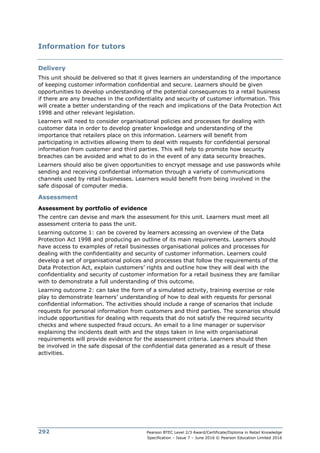 Pearson BTEC Level 2/3 Award/Certificate/Diploma in Retail Knowledge
Specification – Issue 7 – June 2016 © Pearson Education Limited 2016
292
Information for tutors
Delivery
This unit should be delivered so that it gives learners an understanding of the importance
of keeping customer information confidential and secure. Learners should be given
opportunities to develop understanding of the potential consequences to a retail business
if there are any breaches in the confidentiality and security of customer information. This
will create a better understanding of the reach and implications of the Data Protection Act
1998 and other relevant legislation.
Learners will need to consider organisational policies and processes for dealing with
customer data in order to develop greater knowledge and understanding of the
importance that retailers place on this information. Learners will benefit from
participating in activities allowing them to deal with requests for confidential personal
information from customer and third parties. This will help to promote how security
breaches can be avoided and what to do in the event of any data security breaches.
Learners should also be given opportunities to encrypt message and use passwords while
sending and receiving confidential information through a variety of communications
channels used by retail businesses. Learners would benefit from being involved in the
safe disposal of computer media.
Assessment
Assessment by portfolio of evidence
The centre can devise and mark the assessment for this unit. Learners must meet all
assessment criteria to pass the unit.
Learning outcome 1: can be covered by learners accessing an overview of the Data
Protection Act 1998 and producing an outline of its main requirements. Learners should
have access to examples of retail businesses organisational polices and processes for
dealing with the confidentiality and security of customer information. Learners could
develop a set of organisational polices and processes that follow the requirements of the
Data Protection Act, explain customers’ rights and outline how they will deal with the
confidentiality and security of customer information for a retail business they are familiar
with to demonstrate a full understanding of this outcome.
Learning outcome 2: can take the form of a simulated activity, training exercise or role
play to demonstrate learners’ understanding of how to deal with requests for personal
confidential information. The activities should include a range of scenarios that include
requests for personal information from customers and third parties. The scenarios should
include opportunities for dealing with requests that do not satisfy the required security
checks and where suspected fraud occurs. An email to a line manager or supervisor
explaining the incidents dealt with and the steps taken in line with organisational
requirements will provide evidence for the assessment criteria. Learners should then
be involved in the safe disposal of the confidential data generated as a result of these
activities.
 