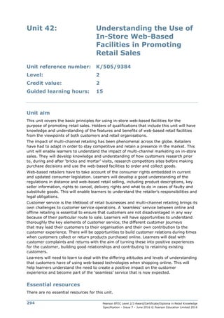 Pearson BTEC Level 2/3 Award/Certificate/Diploma in Retail Knowledge
Specification – Issue 7 – June 2016 © Pearson Education Limited 2016
294
Unit 42: Understanding the Use of
In-Store Web-Based
Facilities in Promoting
Retail Sales
Unit reference number: K/505/9384
Level: 2
Credit value: 2
Guided learning hours: 15
Unit aim
This unit covers the basic principles for using in-store web-based facilities for the
purpose of promoting retail sales. Holders of qualifications that include this unit will have
knowledge and understanding of the features and benefits of web-based retail facilities
from the viewpoints of both customers and retail organisations.
The impact of multi-channel retailing has been phenomenal across the globe. Retailers
have had to adapt in order to stay competitive and retain a presence in the market. This
unit will enable learners to understand the impact of multi-channel marketing on in-store
sales. They will develop knowledge and understanding of how customers research prior
to, during and after ‘bricks and mortar’ visits, research competitors sites before making
purchase decisions and use the web-based facilities to order and collect goods.
Web-based retailers have to take account of the consumer rights embedded in current
and updated consumer legislation. Learners will develop a good understanding of the
regulations in distance and web-based retail selling, including product descriptions, key
seller information, rights to cancel, delivery rights and what to do in cases of faulty and
substitute goods. This will enable learners to understand the retailer’s responsibilities and
legal obligations.
Customer service is the lifeblood of retail businesses and multi-channel retailing brings its
own challenges to customer service operations. A ‘seamless’ service between online and
offline retailing is essential to ensure that customers are not disadvantaged in any way
because of their particular route to sale. Learners will have opportunities to understand
thoroughly the key elements of customer service, the different customer journeys
that may lead their customers to their organisation and their own contribution to the
customer experience. There will be opportunities to build customer relations during times
when customers collect or return products purchased online. Learners will deal with
customer complaints and returns with the aim of turning these into positive experiences
for the customer, building good relationships and contributing to retaining existing
customers.
Learners will need to learn to deal with the differing attitudes and levels of understanding
that customers have of using web-based technologies when shopping online. This will
help learners understand the need to create a positive impact on the customer
experience and become part of the ‘seamless’ service that is now expected.
Essential resources
There are no essential resources for this unit.
 