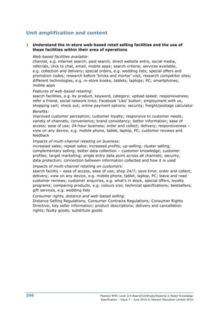 Pearson BTEC Level 2/3 Award/Certificate/Diploma in Retail Knowledge
Specification – Issue 7 – June 2016 © Pearson Education Limited 2016
296
Unit amplification and content
1 Understand the in-store web-based retail selling facilities and the use of
these facilities within their area of operations
Web-based facilities available:
channel, e.g. internet search, paid search, direct website entry, social media,
referrals, click to chat, email, mobile apps; search criteria; services available,
e.g. collection and delivery; special orders, e.g. wedding lists; special offers and
promotion codes; research before ‘bricks and mortar’ visit, research competitor sites;
different technologies, e.g. in-store kiosks; tablets; laptops; PC; smartphones;
mobile apps
Features of web-based retailing:
search facilities, e.g. by product, keyword, category; upload speed; responsiveness;
refer a friend; social network links; Facebook ‘Like’ button; employment with us;
shopping cart; check out; online payment options; security; freight/postage calculator
Benefits:
improved customer perception; customer loyalty; responsive to customer needs;
variety of channels; convenience; brand consistency; better information; ease of
access; ease of use; 24-hour business; order and collect; delivery; responsiveness –
view on any device, e.g. mobile phone, tablet, laptop, PC; customer reviews and
feedback
Impacts of multi-channel retailing on business:
increased sales; repeat sales; increased profits; up-selling; cluster selling;
complementary selling; better data collection – customer knowledge; customer
profiles; target marketing; single entry data point across all channels; security,
data protection; connection between information collected and how it is used
Impacts of multi-channel retailing on customers:
search facility – ease of access, ease of use; shop 24/7; save time; order and collect;
delivery; view on any device, e.g. mobile phone, tablet, laptop, PC; leave and read
customer reviews; customer enquiries, e.g. what’s in stock, special offers, loyalty
programs; comparing products, e.g. colours size, technical specifications; bestsellers;
gift services, e.g. wedding lists
Consumer rights, distance and web-based selling:
Distance Selling Regulations; Consumer Contracts Regulations; Consumer Rights
Directive; key seller information; product descriptions; delivery and cancellation
rights; faulty goods; substitute goods
 