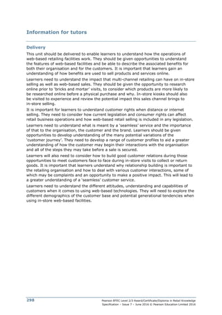 Pearson BTEC Level 2/3 Award/Certificate/Diploma in Retail Knowledge
Specification – Issue 7 – June 2016 © Pearson Education Limited 2016
298
Information for tutors
Delivery
This unit should be delivered to enable learners to understand how the operations of
web-based retailing facilities work. They should be given opportunities to understand
the features of web-based facilities and be able to describe the associated benefits for
both their organisation and for the customers. It is important that learners gain an
understanding of how benefits are used to sell products and services online.
Learners need to understand the impact that multi-channel retailing can have on in-store
selling as well as web-based sales. They should be given the opportunity to research
online prior to ‘bricks and mortar’ visits, to consider which products are more likely to
be researched online before a physical purchase and why. In-store kiosks should also
be visited to experience and review the potential impact this sales channel brings to
in-store selling.
It is important for learners to understand customer rights when distance or internet
selling. They need to consider how current legislation and consumer rights can affect
retail business operations and how web-based retail selling is included in any legislation.
Learners need to understand what is meant by a ‘seamless’ service and the importance
of that to the organisation, the customer and the brand. Learners should be given
opportunities to develop understanding of the many potential variations of the
‘customer journey’. They need to develop a range of customer profiles to aid a greater
understanding of how the customer may begin their interactions with the organisation
and all of the steps they may take before a sale is secured.
Learners will also need to consider how to build good customer relations during those
opportunities to meet customers face to face during in-store visits to collect or return
goods. It is important that learners understand why relationship building is important to
the retailing organisation and how to deal with various customer interactions, some of
which may be complaints and an opportunity to make a positive impact. This will lead to
a greater understanding of a ‘seamless’ customer service.
Learners need to understand the different attitudes, understanding and capabilities of
customers when it comes to using web-based technologies. They will need to explore the
different demographics of the customer base and potential generational tendencies when
using in-store web-based facilities.
 