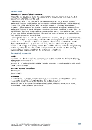 Pearson BTEC Level 2/3 Award/Certificate/Diploma in Retail Knowledge
Specification – Issue 7 – June 2016 © Pearson Education Limited 2016
299
Assessment
Assessment by portfolio of evidence
The centre can devise and mark the assessment for this unit. Learners must meet all
assessment criteria to pass the unit.
Learning outcome 1: can be covered by learners having access to a retail business’s
web-based facilities that they can use to demonstrate how the facilities can be operated.
They should make comparisons with the main competitors’ websites. Learners can
present a table or graphic representation of the features and associated benefits of the
web-based facilities. A visual explanation of consumer rights should be included. This can
be evidenced through a presentation and observation, a short video or on-screen capture
of their descriptions and explanations. This learning outcome should be presented from
the retail organisation’s point of view.
Learning outcome 2: can take the form of a training exercise, role play or simulation that
follows the customer journey of several different customer profiles in different customer
service scenarios. Several customer service ‘encounters’ would enable the learner to
demonstrate the building of customer relations, including attempting to placate a
customer returning goods for any reason. This could be followed by the learner producing
a short report on the importance of a seamless service for customers. This learning
outcome should be presented from the customer’s point of view.
Suggested resources
Books
Martin C – The Third Screen: Marketing to your Customers (Nicholas Brealey Publishing,
2011) ISBN 9781857885644
Stevens D – Brilliant Customer Service (Brilliant Business) (Pearson Education Ltd, 2010)
ISBN 9780273738077
Journals and/or magazines
The Grocer
Retail Weekly
Websites
www.thinkwithgoogle.com/tools/customer-journey-to-online-purchase.html – online
resource for exploring and understanding the customer journey
www.which.co.uk/consumer-rights/regulation/distance-selling-regulations – Which?
guidance on Distance Selling Regulations
 