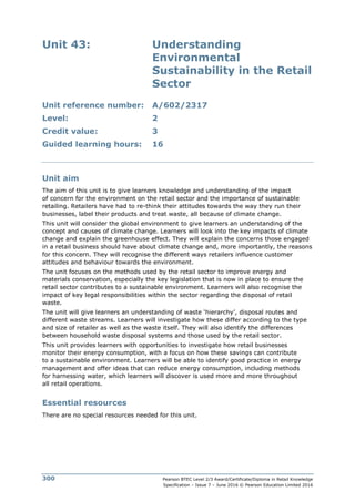 Pearson BTEC Level 2/3 Award/Certificate/Diploma in Retail Knowledge
Specification – Issue 7 – June 2016 © Pearson Education Limited 2016
300
Unit 43: Understanding
Environmental
Sustainability in the Retail
Sector
Unit reference number: A/602/2317
Level: 2
Credit value: 3
Guided learning hours: 16
Unit aim
The aim of this unit is to give learners knowledge and understanding of the impact
of concern for the environment on the retail sector and the importance of sustainable
retailing. Retailers have had to re-think their attitudes towards the way they run their
businesses, label their products and treat waste, all because of climate change.
This unit will consider the global environment to give learners an understanding of the
concept and causes of climate change. Learners will look into the key impacts of climate
change and explain the greenhouse effect. They will explain the concerns those engaged
in a retail business should have about climate change and, more importantly, the reasons
for this concern. They will recognise the different ways retailers influence customer
attitudes and behaviour towards the environment.
The unit focuses on the methods used by the retail sector to improve energy and
materials conservation, especially the key legislation that is now in place to ensure the
retail sector contributes to a sustainable environment. Learners will also recognise the
impact of key legal responsibilities within the sector regarding the disposal of retail
waste.
The unit will give learners an understanding of waste ‘hierarchy’, disposal routes and
different waste streams. Learners will investigate how these differ according to the type
and size of retailer as well as the waste itself. They will also identify the differences
between household waste disposal systems and those used by the retail sector.
This unit provides learners with opportunities to investigate how retail businesses
monitor their energy consumption, with a focus on how these savings can contribute
to a sustainable environment. Learners will be able to identify good practice in energy
management and offer ideas that can reduce energy consumption, including methods
for harnessing water, which learners will discover is used more and more throughout
all retail operations.
Essential resources
There are no special resources needed for this unit.
 
