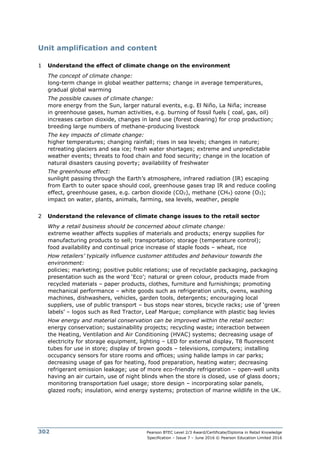 Pearson BTEC Level 2/3 Award/Certificate/Diploma in Retail Knowledge
Specification – Issue 7 – June 2016 © Pearson Education Limited 2016
302
Unit amplification and content
1 Understand the effect of climate change on the environment
The concept of climate change:
long-term change in global weather patterns; change in average temperatures,
gradual global warming
The possible causes of climate change:
more energy from the Sun, larger natural events, e.g. El Niño, La Niña; increase
in greenhouse gases, human activities, e.g. burning of fossil fuels ( coal, gas, oil)
increases carbon dioxide, changes in land use (forest clearing) for crop production;
breeding large numbers of methane-producing livestock
The key impacts of climate change:
higher temperatures; changing rainfall; rises in sea levels; changes in nature;
retreating glaciers and sea ice; fresh water shortages; extreme and unpredictable
weather events; threats to food chain and food security; change in the location of
natural disasters causing poverty; availability of freshwater
The greenhouse effect:
sunlight passing through the Earth’s atmosphere, infrared radiation (IR) escaping
from Earth to outer space should cool, greenhouse gases trap IR and reduce cooling
effect, greenhouse gases, e.g. carbon dioxide (CO2), methane (CH4) ozone (O3);
impact on water, plants, animals, farming, sea levels, weather, people
2 Understand the relevance of climate change issues to the retail sector
Why a retail business should be concerned about climate change:
extreme weather affects supplies of materials and products; energy supplies for
manufacturing products to sell; transportation; storage (temperature control);
food availability and continual price increase of staple foods – wheat, rice
How retailers’ typically influence customer attitudes and behaviour towards the
environment:
policies; marketing; positive public relations; use of recyclable packaging, packaging
presentation such as the word ‘Eco’; natural or green colour, products made from
recycled materials – paper products, clothes, furniture and furnishings; promoting
mechanical performance – white goods such as refrigeration units, ovens, washing
machines, dishwashers, vehicles, garden tools, detergents; encouraging local
suppliers, use of public transport – bus stops near stores, bicycle racks; use of ‘green
labels’ – logos such as Red Tractor, Leaf Marque; compliance with plastic bag levies
How energy and material conservation can be improved within the retail sector:
energy conservation; sustainability projects; recycling waste; interaction between
the Heating, Ventilation and Air Conditioning (HVAC) systems; decreasing usage of
electricity for storage equipment, lighting – LED for external display, T8 fluorescent
tubes for use in store; display of brown goods – televisions, computers; installing
occupancy sensors for store rooms and offices; using halide lamps in car parks;
decreasing usage of gas for heating, food preparation, heating water; decreasing
refrigerant emission leakage; use of more eco-friendly refrigeration – open-well units
having an air curtain, use of night blinds when the store is closed, use of glass doors;
monitoring transportation fuel usage; store design – incorporating solar panels,
glazed roofs; insulation, wind energy systems; protection of marine wildlife in the UK.
 
