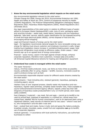 Pearson BTEC Level 2/3 Award/Certificate/Diploma in Retail Knowledge
Specification – Issue 7 – June 2016 © Pearson Education Limited 2016
303
3 Know the key environmental legislation which impacts on the retail sector
Key environmental legislation relevant to the retail sector:
Climate Change Act 2008; Energy Act 2010; Environmental Protection Act 1990;
Health and Safety at Work Act 1974; Control of Substances Harmful to Health
(COSHH) Regulations; The Producer Responsibility Obligations (Packaging Waste)
Regulations 2007; Hazardous Waste Regulations (2005); Waste Regulations 2011
(Amended 2012)
Key legal responsibilities of the retail sector in relation to different types of waste:
adhere to European Waste Catalogue(EWC) code; duty of care; packaging waste
and recycling includes – waste type, waste status, hazardous and non-hazardous;
batteries, ‘take back’ service; specific waste classification for the disposal/recycling
of small and large electrical goods (WEEE); correct disposal of food and oils;
encouraging ethical shopping
Legal and financial impacts of energy use by the retail sector:
legal – EU legislation recommends national targets for more renewable energy use;
energy for lighting must ensure customer and employee movement is safe; longer
trading hours legislation means increase in ventilation/heating power usage; food
cooling and refrigeration must comply to efficiency codes; Green Leases – retail
tenants sign up to an agreed level of energy consumption
financial – saves money; assist in the fight against climate change; enhance
corporate reputation, therefore more customers; increase sales and profits –
UK Enhanced Capital Allowance Scheme for heating and refrigeration equipment
4 Understand how waste is managed within the retail sector
The waste ‘hierarchy’:
reduce, minimise waste produced; reuse, use items as many times as possible;
recycle, preferably after re-using; dispose – landfill, recovery, incinerate (could be
used to produce energy such as fuel)
Environmentally responsible disposal routes for different waste streams created by
the retail sector:
waste streams – food (including oils), residual (general), hazardous, packaging
(including paper), secure
retailers ‘duty of care’ disposal process; classify waste into hazardous and non-
hazardous; register retail premises, complete waste transfer note, make available to
council enforcement/Environment Agency officers; classify unless less than 500
kilograms of hazardous waste produced/held in any 12-month period; store waste
safely (COSHH)
food (Category 3 material) – raw meat, fish and eggs – cannot go to landfill or be
used as animal feed; disposed of separately in a marked bin; stored away from
cooked food; labelled ‘Not for human consumption’; sent to an approved plant using a
registered collector; keep records of material sent for two years – where it was sent
to, who transported it and the date it was sent
food – cooked food and meals, honey in bulk, lard and goose fat, bakery products,
breakfast cereals, chocolate, pasta, unsold fruit and vegetables can go to landfill;
use of anaerobic digesters
residual (general) – in accordance with local authority instructions, use authorised
businesses to collect
 