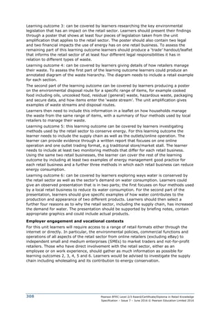 Pearson BTEC Level 2/3 Award/Certificate/Diploma in Retail Knowledge
Specification – Issue 7 – June 2016 © Pearson Education Limited 2016
308
Learning outcome 3: can be covered by learners researching the key environmental
legislation that has an impact on the retail sector. Learners should present their findings
through a poster that shows at least four pieces of legislation taken from the unit
amplification that applies to the retail sector. The poster should also contain two legal
and two financial impacts the use of energy has on one retail business. To assess the
remaining part of this learning outcome learners should produce a ‘trade’ handout/leaflet
that informs the retail sector of at least four different legal responsibilities it has in
relation to different types of waste.
Learning outcome 4: can be covered by learners giving details of how retailers manage
their waste. To assess the first part of the learning outcome learners could produce an
annotated diagram of the waste hierarchy. The diagram needs to include a retail example
for each section.
The second part of the learning outcome can be covered by learners producing a poster
on the environmental disposal route for a specific range of items, for example cooked
food including oils, uncooked food, residual (general) waste, hazardous waste, packaging
and secure data, and how items enter the ‘waste stream’. The unit amplification gives
examples of waste streams and disposal routes.
Learners then need to include this information in a leaflet on how households manage
the waste from the same range of items, with a summary of four methods used by local
retailers to manage their waste.
Learning outcome 5: this learning outcome can be covered by learners investigating
methods used by the retail sector to conserve energy. For this learning outcome the
learner needs to include the supply chain as well as the outlets/online operation. The
learner can provide evidence through a written report that focuses on one online
operation and one outlet trading format, e.g traditional store/market stall. The learner
needs to include at least two monitoring methods that differ for each retail business.
Using the same two retail businesses, the learner can cover the rest of the learning
outcome by including at least two examples of energy management good practice for
each retail business and a further three methods in which each retail business can reduce
energy consumption.
Learning outcome 6: can be covered by learners exploring ways water is conserved by
the retail sector as well as the sector’s demand on water consumption. Learners could
give an observed presentation that is in two parts; the first focuses on four methods used
by a local retail business to reduce its water consumption. For the second part of the
presentation, learners should give specific examples of how water contributes to the
production and appearance of two different products. Learners should then select a
further four reasons as to why the retail sector, including the supply chain, has increased
the demand for water. The presentation should be supported by briefing notes, contain
appropriate graphics and could include actual products.
Employer engagement and vocational contexts
For this unit learners will require access to a range of retail formats either through the
internet or directly. In particular, the environmental policies, commercial functions and
operations of all aspects of the retail sector from online retailers (excluding eBay) to
independent small and medium enterprises (SMEs) to market traders and not-for-profit
retailers. Those who have direct involvement with the retail sector, either as an
employee or on work experience, should gather as much information as possible for
learning outcomes 2, 3, 4, 5 and 6. Learners would be advised to investigate the supply
chain including wholesaling and its contribution to energy conservation.
 