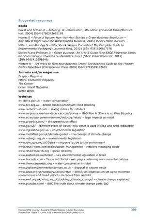Pearson BTEC Level 2/3 Award/Certificate/Diploma in Retail Knowledge
Specification – Issue 7 – June 2016 © Pearson Education Limited 2016
309
Suggested resources
Books
Cox R and Brittain R – Retailing: An Introduction, 5th edition (Financial Times/Prentice
Hall, 2004) ISBN 9780273678199
Humes E – Force of Nature: How Wal-Mart Started a Green Business Revolution –
And Why It Might Save the World (Collins Business, 2011) ISBN 9780061690495
Miller L and Aldridge S – Why Shrink-Wrap a Cucumber? The Complete Guide to
Environmental Packaging (Laurence King, 2012) ISBN 9781856697576
Cohen N and Philipsen D – Green Business: An A-to-Z Guide (The SAGE Reference Series
on Green Society: Toward a Sustainable Future) (SAGE Publications Inc, 2011)
ISBN 9781412996846
Mintzer R – 101 Ways to Turn Your Business Green: The Business Guide to Eco-Friendly
Profits Paperback (Entrepreneur Press 2008) ISBN 9781599182636
Journals and/or magazines
Drapers Magazine
Ethical Consumer Magazine
The Grocer
Green World Magazine
Retail Week
Websites
wtl.defra.gov.uk – water conservation
www.brc.org.uk – British Retail Consortium; food labelling
www.carbontrust.com – saving money for retailers
www.corporate.marksandspencer.com/plan-a – M&S Plan A (There is no Plan B) policy
www.ec.europa.eu/environment/industry/retail/ – legal impacts on retail
www.greenbiz.com/ – the greenhouse effect
www.gov.uk/ – different types of waste; how water is used in food and drink production
www.legislation.gov.uk – environmental legislation
www.metoffice.gov.uk/climate-guide/ – the concept of climate-change
www.netregs.org.uk – environmental legislation
www.rbkc.gov.uk/pdf/Defra – shoppers’ guide to the environment
www.retail-week.com/topics/waste-management – retailers managing waste
www.retailresearch.org – green retailing
www.sustain.co.uk/Retail/ – key environmental legislation in retail
www.tescoplc.com – Tesco and Society web page containing environmental policies
www.thewaterproject.org – water conservation in retail
www.veoliaenvironmentalservices.co.uk – disposal of secure waste
www.wrap.org.uk/category/sector/retail – WRAP, an organisation set up to minimise
resource use and divert priority materials from landfills
www.wwf.org.uk/what_we_do/tackling_climate_change/ – climate change explained
www.youtube.com/ – BBC The truth about climate change parts 1&2
 