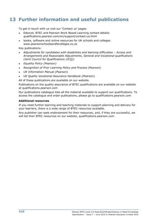 Pearson BTEC Level 2/3 Award/Certificate/Diploma in Retail Knowledge
Specification – Issue 7 – June 2016 © Pearson Education Limited 2016
310
13 Further information and useful publications
To get in touch with us visit our ‘Contact us’ pages:
● Edexcel, BTEC and Pearson Work Based Learning contact details:
qualifications.pearson.com/en/support/contact-us.html
● books, software and online resources for UK schools and colleges:
www.pearsonschoolsandfecolleges.co.uk
Key publications:
● Adjustments for candidates with disabilities and learning difficulties – Access and
Arrangements and Reasonable Adjustments, General and Vocational qualifications
(Joint Council for Qualifications (JCQ))
● Equality Policy (Pearson)
● Recognition of Prior Learning Policy and Process (Pearson)
● UK Information Manual (Pearson)
● UK Quality Vocational Assurance Handbook (Pearson).
All of these publications are available on our website.
Publications on the quality assurance of BTEC qualifications are available on our website
at qualifications.pearson.com
Our publications catalogue lists all the material available to support our qualifications. To
access the catalogue and order publications, please go to qualifications.pearson.com
Additional resources
If you need further learning and teaching materials to support planning and delivery for
your learners, there is a wide range of BTEC resources available.
Any publisher can seek endorsement for their resources, and, if they are successful, we
will list their BTEC resources on our website, qualifications.pearson.com
 