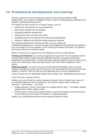Pearson BTEC Level 2/3 Award/Certificate/Diploma in Retail Knowledge
Specification – Issue 7 – June 2016 © Pearson Education Limited 2016
311
14 Professional development and training
Pearson supports UK and international customers with training related to BTEC
qualifications. This support is available through a choice of training options offered on our
website: qualifications.pearson.com
The support we offer focuses on a range of issues, such as:
● planning for the delivery of a new programme
● planning for assessment and grading
● developing effective assignments
● building your team and teamwork skills
● developing learner-centred learning and teaching approaches
● building in effective and efficient quality assurance systems.
The national programme of training we offer is on our website at:
qualifications.pearson.com. You can request centre-based training through the website or
you can contact one of our advisers in the Training from Pearson UK team via Customer
Services to discuss your training needs.
BTEC training and support for the lifetime of the qualifications
Training and networks: our training programme ranges from free introductory events
through sector-specific opportunities to detailed training on all aspects of delivery,
assignments and assessment. We also host some regional network events to allow you to
share your experiences, ideas and best practice with other BTEC colleagues in your
region.
Regional support: our team of Curriculum Development Managers and Curriculum
Support Consultants, based around the country, are responsible for providing advice and
support in centres. They can help you with planning and curriculum developments.
To get in touch with our dedicated support teams please visit: qualifications.pearson.com
Your Pearson support team
Whether you want to talk to a sector specialist, browse online or submit your query for
an individual response, there’s someone in our Pearson support team to help you
whenever – and however – you need:
● Subject Advisors: find out more about our subject advisor team – immediate, reliable
support from a fellow subject expert
● Ask the Expert: submit your question online to our Ask the Expert online service and
we will make sure your query is handled by a subject specialist.
Please visit, qualifications.pearson.com/en/support/contact-us.html
 