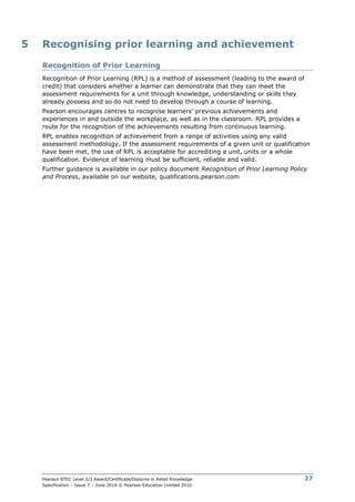 Pearson BTEC Level 2/3 Award/Certificate/Diploma in Retail Knowledge
Specification – Issue 7 – June 2016 © Pearson Education Limited 2016
27
5 Recognising prior learning and achievement
Recognition of Prior Learning
Recognition of Prior Learning (RPL) is a method of assessment (leading to the award of
credit) that considers whether a learner can demonstrate that they can meet the
assessment requirements for a unit through knowledge, understanding or skills they
already possess and so do not need to develop through a course of learning.
Pearson encourages centres to recognise learners’ previous achievements and
experiences in and outside the workplace, as well as in the classroom. RPL provides a
route for the recognition of the achievements resulting from continuous learning.
RPL enables recognition of achievement from a range of activities using any valid
assessment methodology. If the assessment requirements of a given unit or qualification
have been met, the use of RPL is acceptable for accrediting a unit, units or a whole
qualification. Evidence of learning must be sufficient, reliable and valid.
Further guidance is available in our policy document Recognition of Prior Learning Policy
and Process, available on our website, qualifications.pearson.com
 
