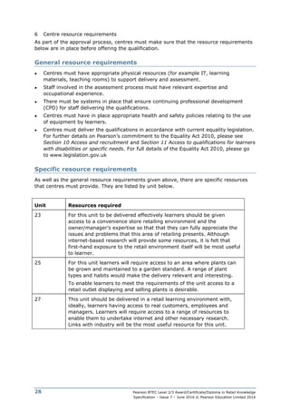 Pearson BTEC Level 2/3 Award/Certificate/Diploma in Retail Knowledge
Specification – Issue 7 – June 2016 © Pearson Education Limited 2016
28
6 Centre resource requirements
As part of the approval process, centres must make sure that the resource requirements
below are in place before offering the qualification.
General resource requirements
● Centres must have appropriate physical resources (for example IT, learning
materials, teaching rooms) to support delivery and assessment.
● Staff involved in the assessment process must have relevant expertise and
occupational experience.
● There must be systems in place that ensure continuing professional development
(CPD) for staff delivering the qualifications.
● Centres must have in place appropriate health and safety policies relating to the use
of equipment by learners.
● Centres must deliver the qualifications in accordance with current equality legislation.
For further details on Pearson’s commitment to the Equality Act 2010, please see
Section 10 Access and recruitment and Section 11 Access to qualifications for learners
with disabilities or specific needs. For full details of the Equality Act 2010, please go
to www.legislation.gov.uk
Specific resource requirements
As well as the general resource requirements given above, there are specific resources
that centres must provide. They are listed by unit below.
Unit Resources required
23 For this unit to be delivered effectively learners should be given
access to a convenience store retailing environment and the
owner/manager’s expertise so that that they can fully appreciate the
issues and problems that this area of retailing presents. Although
internet-based research will provide some resources, it is felt that
first-hand exposure to the retail environment itself will be most useful
to learner.
25 For this unit learners will require access to an area where plants can
be grown and maintained to a garden standard. A range of plant
types and habits would make the delivery relevant and interesting.
To enable learners to meet the requirements of the unit access to a
retail outlet displaying and selling plants is desirable.
27 This unit should be delivered in a retail learning environment with,
ideally, learners having access to real customers, employees and
managers. Learners will require access to a range of resources to
enable them to undertake internet and other necessary research.
Links with industry will be the most useful resource for this unit.
 